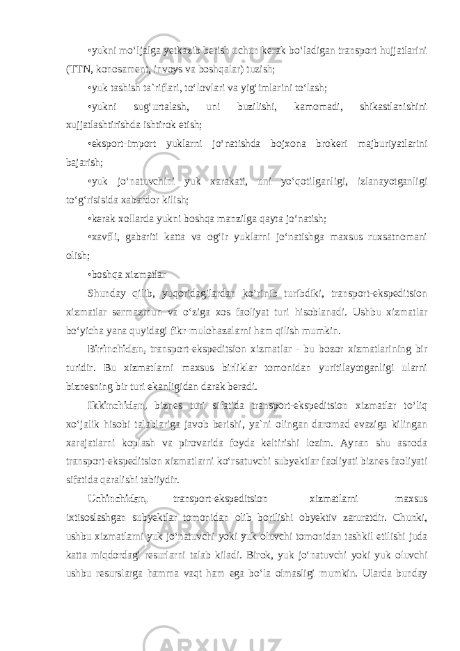 •yukni mo‘ljalga yetkazib berish uchun kerak bo‘ladigan transport hujjatlarini (TTN, konosament, invoys va boshqalar) tuzish; •yuk tashish ta`riflari, to‘lovlari va yig‘imlarini to‘lash; •yukni sug‘urtalash, uni buzilishi, kamomadi, shikastlanishini xujjatlashtirishda ishtirok etish; •eksport-import yuklarni jo‘natishda bojxona brokeri majburiyatlarini bajarish; •yuk jo‘natuvchini yuk xarakati, uni yo‘qotilganligi, izlanayotganligi to‘g‘risisida xabardor kilish; •kerak xollarda yukni boshqa manzilga qayta jo‘natish; •xavfli, gabariti katta va og‘ir yuklarni jo‘natishga maxsus ruxsatnomani olish; •boshqa xizmatlar Shunday qilib, yuqoridagilardan ko‘rinib turibdiki, transport-ekspeditsion xizmatlar sermazmun va o‘ziga xos faoliyat turi hisoblanadi. Ushbu xizmatlar bo‘yicha yana quyidagi fikr-mulohazalarni ham qilish mumkin. Birinchidan, transport-ekspeditsion xizmatlar - bu bozor xizmatlarining bir turidir. Bu xizmatlarni maxsus birliklar tomonidan yuritilayotganligi ularni biznesning bir turi ekanligidan darak beradi. Ikkinchidan, biznes turi sifatida transport-ekspeditsion xizmatlar to‘liq xo‘jalik hisobi talablariga javob berishi, ya`ni olingan daromad evaziga kilingan xarajatlarni koplash va pirovarida foyda keltirishi lozim. Aynan shu asnoda transport-ekspeditsion xizmatlarni ko‘rsatuvchi subyektlar faoliyati biznes faoliyati sifatida qaralishi tabiiydir. Uchinchidan, transport-ekspeditsion xizmatlarni maxsus ixtisoslashgan subyektlar tomonidan olib borilishi obyektiv zaruratdir. Chunki, ushbu xizmatlarni yuk jo‘natuvchi yoki yuk oluvchi tomonidan tashkil etilishi juda katta miqdordagi resurlarni talab kiladi. Birok, yuk jo‘natuvchi yoki yuk oluvchi ushbu resurslarga hamma vaqt ham ega bo‘la olmasligi mumkin. Ularda bunday 