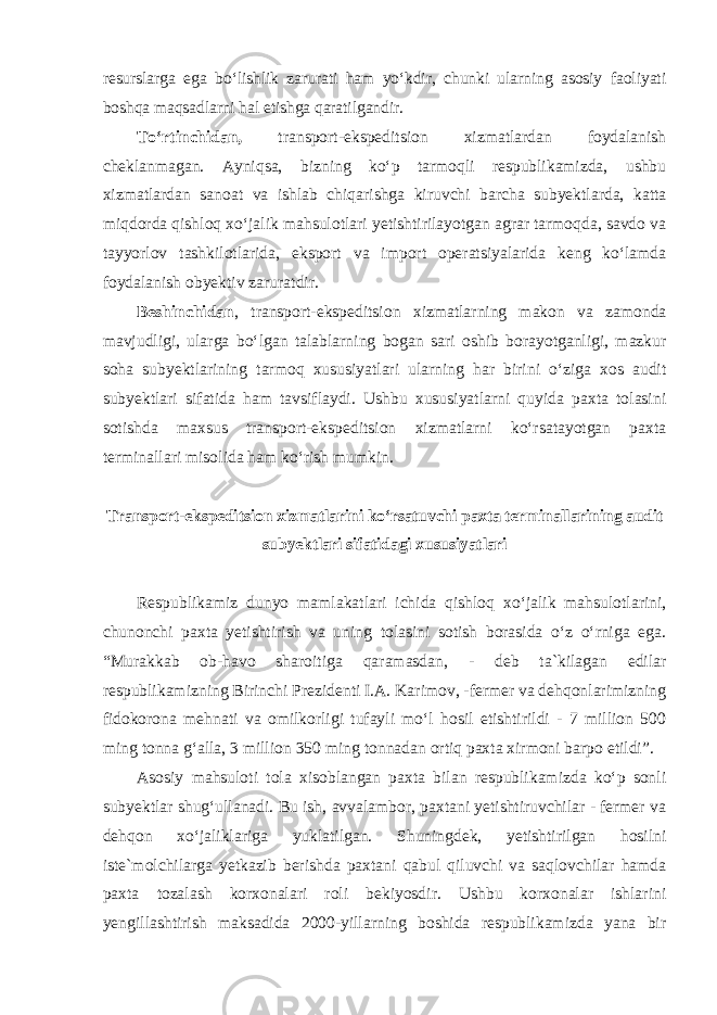 resurslarga ega bo‘lishlik zarurati ham yo‘kdir, chunki ularning asosiy faoliyati boshqa maqsadlarni hal etishga qaratilgandir. To‘rtinchidan, transport-ekspeditsion xizmatlardan foydalanish cheklanmagan. Ayniqsa, bizning ko‘p tarmoqli respublikamizda, ushbu xizmatlardan sanoat va ishlab chiqarishga kiruvchi barcha subyektlarda, katta miqdorda qishloq xo‘jalik mahsulotlari yetishtirilayotgan agrar tarmoqda, savdo va tayyorlov tashkilotlarida, eksport va import operatsiyalarida keng ko‘lamda foydalanish obyektiv zaruratdir. Beshinchidan , transport-ekspeditsion xizmatlarning makon va zamonda mavjudligi, ularga bo‘lgan talablarning bogan sari oshib borayotganligi, mazkur soha subyektlarining tarmoq xususiyatlari ularning har birini o‘ziga xos audit subyektlari sifatida ham tavsiflaydi. Ushbu xususiyatlarni quyida paxta tolasini sotishda maxsus transport-ekspeditsion xizmatlarni ko‘rsatayotgan paxta terminallari misolida ham ko‘rish mumkin. Transport-ekspeditsion xizmatlarini ko‘rsatuvchi paxta terminallarining audit subyektlari sifatidagi xususiyatlari Respublikamiz dunyo mamlakatlari ichida qishloq xo‘jalik mahsulotlarini, chunonchi paxta yetishtirish va uning tolasini sotish borasida o‘z o‘rniga ega. “Murakkab ob-havo sharoitiga qaramasdan, - deb ta`kilagan edilar respublikamizning Birinchi Prezidenti I.A. Karimov, -fermer va dehqonlarimizning fidokorona mehnati va omilkorligi tufayli mo‘l hosil etishtirildi - 7 million 500 ming tonna g‘alla, 3 million 350 ming tonnadan ortiq paxta xirmoni barpo etildi”. Asosiy mahsuloti tola xisoblangan paxta bilan respublikamizda ko‘p sonli subyektlar shug‘ullanadi. Bu ish, avvalambor, paxtani yetishtiruvchilar - fermer va dehqon xo‘jaliklariga yuklatilgan. Shuningdek, yetishtirilgan hosilni iste`molchilarga yetkazib berishda paxtani qabul qiluvchi va saqlovchilar hamda paxta tozalash korxonalari roli bekiyosdir. Ushbu korxonalar ishlarini yengillashtirish maksadida 2000-yillarning boshida respublikamizda yana bir 