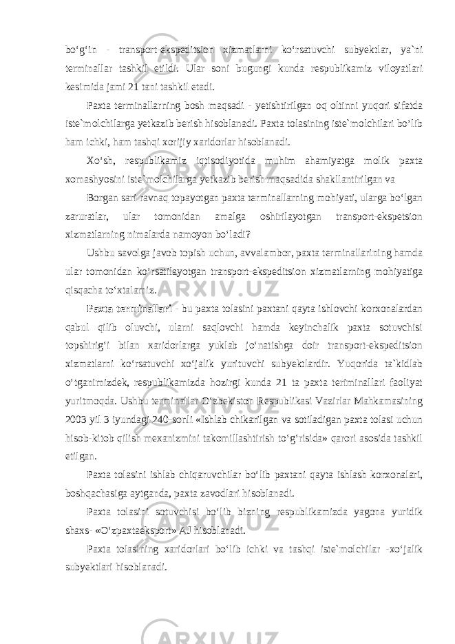 bo‘g‘in - transport-ekspeditsion xizmatlarni ko‘rsatuvchi subyektlar, ya`ni terminallar tashkil etildi. Ular soni bugungi kunda respublikamiz viloyatlari kesimida jami 21 tani tashkil etadi. Paxta terminallarning bosh maqsadi - yetishtirilgan oq oltinni yuqori sifatda iste`molchilarga yetkazib berish hisoblanadi. Paxta tolasining iste`molchilari bo‘lib ham ichki, ham tashqi xorijiy xaridorlar hisoblanadi. Xo‘sh, respublikamiz iqtisodiyotida muhim ahamiyatga molik paxta xomashyosini iste`molchilarga yetkazib berish maqsadida shakllantirilgan va Borgan sari ravnaq topayotgan paxta terminallarning mohiyati, ularga bo‘lgan zaruratlar, ular tomonidan amalga oshirilayotgan transport-ekspetsion xizmatlarning nimalarda namoyon bo‘ladi? Ushbu savolga javob topish uchun, avvalambor, paxta terminallarining hamda ular tomonidan ko‘rsatilayotgan transport-ekspeditsion xizmatlarning mohiyatiga qisqacha to‘xtalamiz. Paxta terminallari - bu paxta tolasini paxtani qayta ishlovchi korxonalardan qabul qilib oluvchi, ularni saqlovchi hamda keyinchalik paxta sotuvchisi topshirig‘i bilan xaridorlarga yuklab jo‘natishga doir transport-ekspeditsion xizmatlarni ko‘rsatuvchi xo‘jalik yurituvchi subyektlardir. Yuqorida ta`kidlab o‘tganimizdek, respublikamizda hozirgi kunda 21 ta paxta teriminallari faoliyat yuritmoqda. Ushbu terminallar O‘zbekiston Respublikasi Vazirlar Mahkamasining 2003 yil 3 iyundagi 240-sonli «Ishlab chikarilgan va sotiladigan paxta tolasi uchun hisob-kitob qilish mexanizmini takomillashtirish to‘g‘risida» qarori asosida tashkil etilgan. Paxta tolasini ishlab chiqaruvchilar bo‘lib paxtani qayta ishlash korxonalari, boshqachasiga aytganda, paxta zavodlari hisoblanadi. Paxta tolasini sotuvchisi bo‘lib bizning respublikamizda yagona yuridik shaxs- «O‘zpaxtaeksport» AJ hisoblanadi. Paxta tolasining xaridorlari bo‘lib ichki va tashqi iste`molchilar -xo‘jalik subyektlari hisoblanadi. 