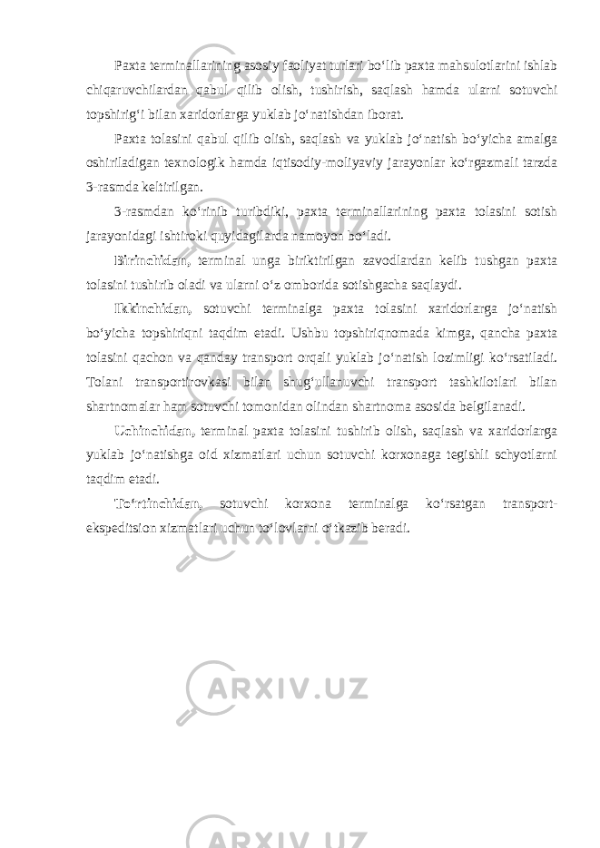 Paxta terminallarining asosiy faoliyat turlari bo‘lib paxta mahsulotlarini ishlab chiqaruvchilardan qabul qilib olish, tushirish, saqlash hamda ularni sotuvchi topshirig‘i bilan xaridorlarga yuklab jo‘natishdan iborat. Paxta tolasini qabul qilib olish, saqlash va yuklab jo‘natish bo‘yicha amalga oshiriladigan texnologik hamda iqtisodiy-moliyaviy jarayonlar ko‘rgazmali tarzda 3-rasmda keltirilgan. 3-rasmdan ko‘rinib turibdiki, paxta terminallarining paxta tolasini sotish jarayonidagi ishtiroki quyidagilarda namoyon bo‘ladi. Birinchidan, terminal unga biriktirilgan zavodlardan kelib tushgan paxta tolasini tushirib oladi va ularni o‘z omborida sotishgacha saqlaydi. Ikkinchidan, sotuvchi terminalga paxta tolasini xaridorlarga jo‘natish bo‘yicha topshiriqni taqdim etadi. Ushbu topshiriqnomada kimga, qancha paxta tolasini qachon va qanday transport orqali yuklab jo‘natish lozimligi ko‘rsatiladi. Tolani transportirovkasi bilan shug‘ullanuvchi transport tashkilotlari bilan shartnomalar ham sotuvchi tomonidan olindan shartnoma asosida belgilanadi. Uchinchidan, terminal paxta tolasini tushirib olish, saqlash va xaridorlarga yuklab jo‘natishga oid xizmatlari uchun sotuvchi korxonaga tegishli schyotlarni taqdim etadi. To‘rtinchidan, sotuvchi korxona terminalga ko‘rsatgan transport- ekspeditsion xizmatlari uchun to‘lovlarni o‘tkazib beradi. 