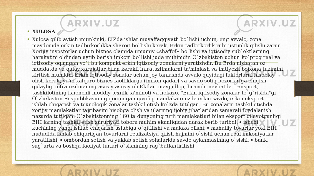 • XULOSA • Xulosa qilib aytish mumkinki, EIZda ishlar muvaffaqqiyatli bo`lishi uchun, eng avvalo, zona maydonida erkin tadbirkorlikka sharoit bo`lishi kerak. Erkin tadbirkorlik ruhi ustunlik qilishi zarur. Xorijiy investorlar uchun biznes olamida umumiy «shaffof» bo`lishi va iqtisodiy sub`ektlarning harakatini oldindan aytib berish imkoni bo`lishi juda muhimdir. O`zbekiston uchun ko`proq real va iqtisodiy oqlangan yo`l bu kompakt erkin iqtisodiy zonalarni yaratishdir. Bu Erda nisbatan oz muddatda va qulay xarajatlar bilan kerakli infratuzilmalarni ta&#39;minlash va imtiyozli bojxona tuzimini kiritish mumkin. Erkin iqtisodiy zonalar uchun joy tanlashda avvalo quyidagi faktorlarni hisoblay olish kerak, ya&#39;ni xalqaro biznes faolliklarga (imkon qadar) va savdo sotiq bozorlariga chiqish qulayligi infratuzilmaning asosiy asosiy ob&#39;Ektlari mavjudligi, birinchi navbatda transport, tashkilotining ishonchli moddiy texnik ta&#39;minoti va hokazo. &#34;Erkin iqtisodiy zonalar to`g`risida&#34;gi O`zbekiston Respublikasining qonuniga muvofiq mamlakatimizda erkin savdo, erkin eksport — ishlab chiqarish va texnologik zonalar tashkil etish ko`zda tutilgan. Bu zonalarni tashkil etishda xorijiy mamlakatlar tajribasini hisobga olish va ularning ijobiy jihatlaridan samarali foydalanish nazarda tutilgan. O`zbekistonning 160 ta dunyoning turli mamlakatlari bilan eksport qilayotganligi EIH larning tashkil etish zaruriyati tobora muhim ekanligidan darak berib turibdi:  ishchi kuchining yangi ishlаb chiqаrish uslubigа o`qitilishi vа mаlаkа оlishi;  mаhаlliy tоvаrlаr yoki EIH hududidа ishlаb chiqаrilgаn tоvаrlаrni rеаlizаtsiya qilish hаjmini o`sishi uchun rеаl imkоniyatlаr yarаtilishi;  оmbоrdаn sоtish vа yuklаb sоtish sоhаlаridа sаvdо аylаnmаsining o`sishi;  bаnk, sug`urtа vа bоshqа fаоliyat turlаri o`sishining rаg`bаtlаntirilishi 