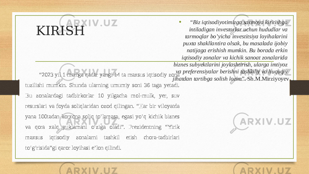 KIRISH • “ Biz iqtisodiyotimizga sarmoya kiritishga intiladigan investorlar uchun hududlar va tarmoqlar bo’yicha investitsiya loyihalarini puxta shakllantira olsak, bu masalada ijobiy natijaga erishish mumkin. Bu borada erkin iqtisodiy zonalar va kichik sanoat zonalarida biznes subyektlarini joylashtirish, ularga imtiyoz va preferensiyalar berishni tashkiliy va huquqiy jihatdan tartibga solish lozim ”. Sh.M.Mirziyoyev“ 2023 yil 1 martga qadar yangi 14 ta maxsus iqtisodiy zona tuzilishi mumkin. Shunda ularning umumiy soni 36 taga yetadi. Bu zonalardagi tadbirkorlar 10 yilgacha mol-mulk, yer, suv resurslari va foyda soliqlaridan ozod qilingan. “Har bir viloyatda yana 100tadan korxona soliq to‘lamasa, egasi yo‘q kichik biznes va qora xalq yuklamani o‘ziga oladi”. Prezidentning “Yirik maxsus iqtisodiy zonalarni tashkil etish chora-tadbirlari to‘g‘risida”gi qaror loyihasi e’lon qilindi. 