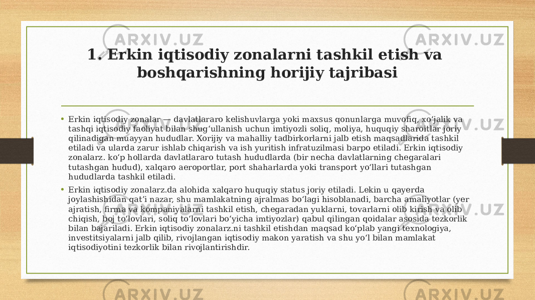 1. Erkin iqtisodiy zonalarni tashkil etish va boshqarishning horijiy tajribasi • Erkin iqtisodiy zonalar — davlatlararo kelishuvlarga yoki maxsus qonunlarga muvofiq, xoʻjalik va tashqi iqtisodiy faoliyat bilan shugʻullanish uchun imtiyozli soliq, moliya, huquqiy sharoitlar joriy qilinadigan muayyan hududlar. Xorijiy va mahalliy tadbirkorlarni jalb etish maqsadlarida tashkil etiladi va ularda zarur ishlab chiqarish va ish yuritish infratuzilmasi barpo etiladi. Erkin iqtisodiy zonalarz. koʻp hollarda davlatlararo tutash hududlarda (bir necha davlatlarning chegaralari tutashgan hudud), xalqaro aeroportlar, port shaharlarda yoki transport yoʻllari tutashgan hududlarda tashkil etiladi. • Erkin iqtisodiy zonalarz.da alohida xalqaro huquqiy status joriy etiladi. Lekin u qayerda joylashishidan qatʼi nazar, shu mamlakatning ajralmas boʻlagi hisoblanadi, barcha amaliyotlar (yer ajratish, firma va kompaniyalarni tashkil etish, chegaradan yuklarni, tovarlarni olib kirish va olib chiqish, boj toʻlovlari, soliq toʻlovlari boʻyicha imtiyozlar) qabul qilingan qoidalar asosida tezkorlik bilan bajariladi. Erkin iqtisodiy zonalarz.ni tashkil etishdan maqsad koʻplab yangi texnologiya, investitsiyalarni jalb qilib, rivojlangan iqtisodiy makon yaratish va shu yoʻl bilan mamlakat iqtisodiyotini tezkorlik bilan rivojlantirishdir. 