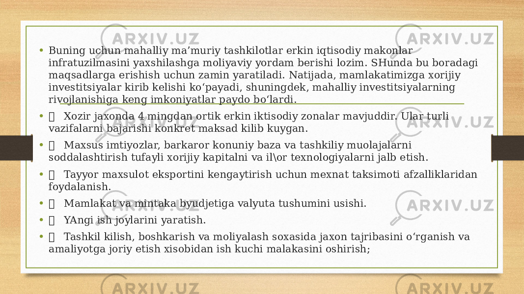 • Buning uchun mahalliy ma’muriy tashkilotlar erkin iqtisodiy makonlar infratuzilmasini yaxshilashga moliyaviy yordam berishi lozim. SHunda bu boradagi maqsadlarga erishish uchun zamin yaratiladi. Natijada, mamlakatimizga xorijiy investitsiyalar kirib kelishi ko‘payadi, shuningdek, mahalliy investitsiyalarning rivojlanishiga keng imkoniyatlar paydo bo‘lardi. •  Xozir jaxonda 4 mingdan ortik erkin iktisodiy zonalar mavjuddir. Ular turli vazifalarni bajarishi konkret maksad kilib kuygan. •  Maxsus imtiyozlar, barkaror konuniy baza va tashkiliy muolajalarni soddalashtirish tufayli xorijiy kapitalni va il\or texnologiyalarni jalb etish. •  Tayyor maxsulot eksportini kengaytirish uchun mexnat taksimoti afzalliklaridan foydalanish. •  Mamlakat va mintaka byudjetiga valyuta tushumini usishi. •  YAngi ish joylarini yaratish. •  Tashkil kilish, boshkarish va moliyalash soxasida jaxon tajribasini o‘rganish va amaliyotga joriy etish xisobidan ish kuchi malakasini oshirish; 