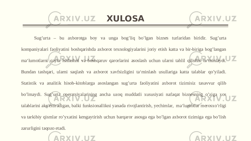 XULOSA Sug’urta – bu axborotga boy va unga bog’liq bo’lgan biznes turlaridan biridir. Sug’urta kompaniyalari faoliyatini boshqarishda axborot texnologiyalarini joriy etish katta va bir-biriga bog’langan ma‘lumotlarni qayta ishlashni va boshqaruv qarorlarini asoslash uchun ularni tahlil qilishni ta‘minlaydi. Bundan tashqari, ularni saqlash va axborot xavfsizligini ta‘minlash usullariga katta talablar qo’yiladi. Statistik va analitik hisob-kitoblarga asoslangan sug’urta faoliyatini axborot tizimisiz tasavvur qilib bo’lmaydi. Sug’urta operatsiyalarining ancha uzoq muddatli xususiyati nafaqat biznesning o’ziga xos talablarini aks ettiradigan, balki funksionallikni yanada rivojlantirish, yechimlar, ma‘lumotlar merosxo’rligi va tarkibiy qismlar ro’yxatini kengaytirish uchun barqaror asosga ega bo’lgan axborot tizimiga ega bo’lish zarurligini taqozo etadi. 