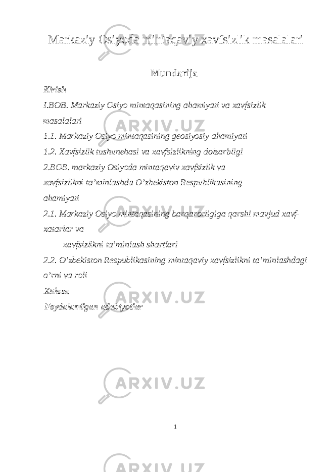 Markaziy Osiyoda mintaqaviy xavfsizlik masalalari Mundarija Kirish I.BOB. Markaziy Osiyo mintaqasining ahamiyati va xavfsizlik masalalari 1.1. Markaziy Osiyo mintaqasining geosiyosiy ahamiyati 1.2. Xavfsizlik tushunehasi va xavfsizlikning dolzarbligi 2.BOB. markaziy Osiyoda mintaqaviv xavfsizlik va xavfsizlikni ta’minlashda O’zbekiston Respublikasining ahamiyati 2.1. Markaziy Osiyo mintaqasining barqarorligiga qarshi mavjud xavf- xatarlar va xavfsizlikni ta’minlash shartlari 2.2. O’zbekiston Respublikasining mintaqaviy xavfsizlikni ta’minlashdagi o’rni va roli Xulosa Foydalanilgan adabiyotlar 1 