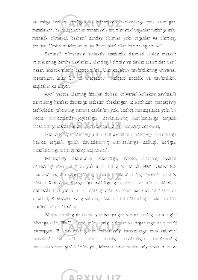 saqlashga taalluqli bo’lgan va mintaqaviy hardkatlarga mos keladigan masalalarni hal qilish uchun mintaqaviy bitimlar yoki organlar tuzishga aslo monelik qilmaydi, basharti bunday bitimlar yoki organlar va ulaming faoliyati Tashkilot Maqsadlari va Printsiplari bilan hamohang bo’lsa&#34; Samarali mintaqaviy kollektiv xavfsizlik tizimlari ulałda mazkur mintaqaning barcha davlatlari, ularning ijtimoiy va davlat tuzumidan qat’i nazar, ishtirok etishini taqozo qiladi. Ular kollektiv xavfsizlikning universal mexanizmi bilan bir xil maqsadni - xalqaro tinchlik va xavfsizlikni saqlashni ko’zlaydi. Ayni vaqtda ulaming faoliyat doirasi universal kollektiv xavfsizlik tizimining harakat doirasiga nisbatan cheklangan, Birłnchidan, mintaqaviy tashkilotlar jahonning hamma davlatlari yoki boshqa mintaqalarda yoki bir necha mintaqalarda joylashgan davlatlarning manfaatlariga tegishli masalalar yuzasidan biron-bir qaror qabul qilish huquqiga ega emas, Ikkinchidan, mintaqaviy bitim ishtirokchilari mintaqaviy harakatlarga hamda tegishli guruh davlatlarining manfaatlariga taalluqli bo’lgan masálalarnigina hal qilishga haqlidirlar 5 . Mintaqaviy tashkilotlar vakolatiga, avvalo, ularning ałzolari o’rtasidagi nizolarni tinch yo ’ I bilan hal qilish kiradi. BMT Ustavi 52- moddasining 2-bandiga binoan, mazkur tashkilotlarning a’zolari mahalliy nizolar Xavfsizlik Kengashiga oshirilgunga qadar ulami o’z tashkilotlari doirasida tinch yo’l bilan luil qilishga erishish uchun bor kuchlarini safarbar etishlari, Xavfsizlik Kengashi esa, nizolarni hal qilishning mazkur usulini rag’batlantirishi lozim. Mintaqalarning va ularda yuz berayotgan vaziyatlarning har xilligini hisobga olib, BMT Ustavi mintaqaviy bitimlar va organlarga aniq ta’rif bermągan. Bu davlatlar guruhi mintaqaviy harakatlarga mos keluvchi masalani hal qilish uchun amalga oshiradigan tadbirlarning moslashuvchanligini ta’minlaydi, Mazkur holat mintaqaviy tashkilotlar va 