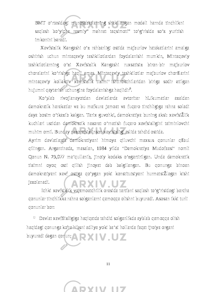 BMT o’rtasidagi munosabatlarning shakllangan modeli harnda tinchlikni saqlash bo’yicha rasmiy” mehnat taqsimoti” to’g’risida so’z yuritish imkonini beradi. Xavfsizlik Kengashi o’z rahbarligi ostida majburlov hatakatlarini amalga oshirish uchun mintaqaviy tashkilotlardan foydalanishi mumkin, Mintaqaviy tashkilotlarning o’zi Xavfsizlik Kengashi ruxsatisiz biron-bir majburlov choralarini ko’rishga haqli emas. Mintaqaviy tashkilotlar majburlov chorålarini mintaqaviy kollektiv xavfsizlik tizimi ishtirokchilaridan biriga sodir etilgan hujumni qaytarish uchungina foydalanishga haqlidir 6 . Ko’plab rivojlanayotdan davlatlarda avtoritar hLikumatlar azaldan demokratlk harakatlar va bu mafkura jamoat va fuqaro tinchligiga rahna soladi deya bosim o’tkazib kelgan. Tarix guvohki, demokratiya buning aksi: xavfsiŽlik kuchlari ustidan demokratik nazorat o’rnatish fuqaro xavfsizligini taiminlovchi muhim omil. Bunday nazoratsiz inson xavfsizligi aslida tahdid ostida. Ayrim davlatlarda demokratiyani himoya qiluvchi maxsus qonunlar qåbul qilingan. Argentinada, masalan, 1984 yilda &#34;Demokratiya Mudofaasi&#34; nomli Qonun N. 23,077 ma’qullanib, jinoiy kodeks o’zgartirilgan. Unda demokratik tizimni oyoq osti qilish jinoyat deb belgilangan. Bu qonunga binoan demokratiyani xavf ostiga qo’ygan yoki konstitutsiyani hurmatsiŽlagan kishi jazolanadi. Ichki xavfsizlik vajamoatchilik orasida tartibni saqlash to’g’risidagi barcha qonunlar tinchlikka rahna solganlarni qamoqqa olishni buyuradi. Asosan ikki turli qonunlar bor: • Davlat xavfSizIigiga haqiqatda tahdid solganlikda ayblab qamoqqa olish haqidagi qonunga ko i ra hibsni adliya yoki ba’zi hollarda faqat ijroiya organi buyuradi degan qonun; 11 