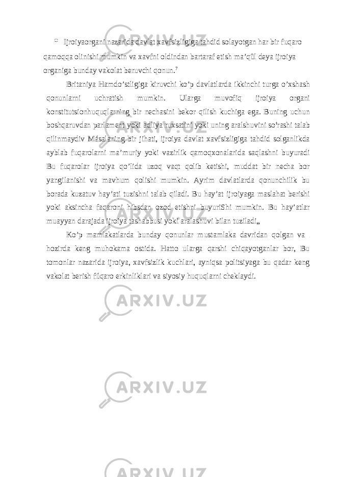 • Ijroiyaorgani nazarida davlat xavfsizligiga tahdid solayotgan har bir fuqaro qamoqqa olinishi mumkin va xavfni oldindan bartaraf etish ma’qûl deya ijroiya organiga bunday vakolat beruvchi qonun. 7 Britaniya Hamdo’stligiga kiruvchi ko’p davlatlarda ikkinchi turga o’xshash qonunlarni u c hratish mumkin. Ularga muvofiq ijroiya organi konstitutsionhuquqlarning bir nechasini bekor qilish kuchiga ega. Buning uchun boshqaruvdan parlament yoki adliya ruxsatini yoki uning aralshuvini so t rashi talab qilinmaydiv Másalaning bir jihati, ijroiya davlat xavfsizligiga tahdid solganlikda ayblab fuqarolarni ma’muriy yoki vazirlik qamoqxonalarida saqlashni buyuradi Bu fuqarolar ijroiya qo’lida uzoq vaqt qolib ketishi, muddat bir necha bor yangilanishi va mavhum qolishi mumkin. Ayrim davlatlarda qonunchilik bu borada kuzatuv hay’ati tuzishni talab qiladi. Bu hay’at ijroiyaga maslahat berishi yoki aksincha faqaroni hibsdan ozod etishni buyuriShi mumkin. Bu hay’atlar muayyan darajada ijroiya tashabbusi yoki aralashuvi bilan tuziladi„ Ko’p mamlakatlarda bunday qonunlar mustamlaka davridan qolgan va hozirda keng muhokama ostida. Hatto ularga qarshi chiqayotganlar bor, Bu tomonlar nazarida ijroiya, xavfsizlik kuchlari, ayniqsa politsiyaga bu qadar keng vakolat berish fúqaro erkinliklari va siyosiy huquqlarni cheklaydi. 