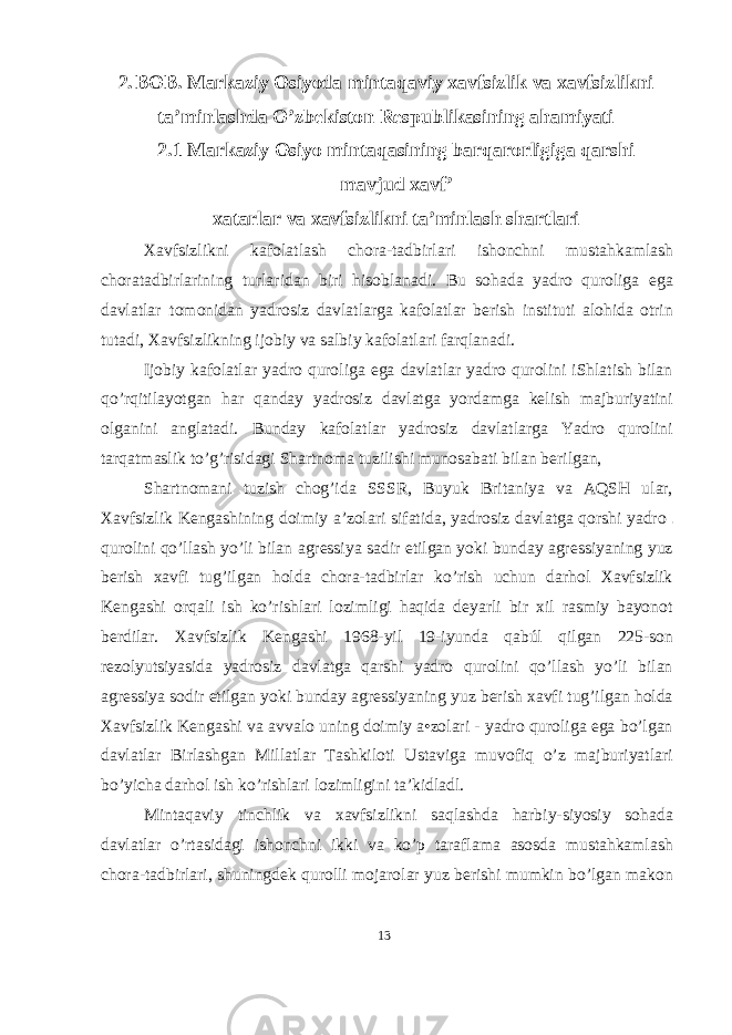 2. BOB. Markaziy Osiyoda mintaqaviy xavfsizlik va xavfsizlikni ta’minlashda O’zbekiston Respublikasining ahamiyati 2.1 Markaziy Osiyo mintaqasining barqarorligiga qarshi mavjud xavf’ xatarlar va xavfsizlikni ta’minlash shartlari Xavfsizlikni kafolatlash chora-tadbirlari ishonchni mustahkamlash choratadbirlarining turlaridan biri hisoblanadi. Bu sohada yadro quroliga ega davlatlar tomonidan yadrosiz davlatlarga kafolatlar berish instituti alohida otrin tutadi, Xavfsizlikning ijobiy va salbiy kafolatlari farqlanadi. Ijobiy kafolatlar yadro quroliga ega davlatlar yadro qurolini iShlatish bilan qo’rqitilayotgan har qanday yadrosiz davlatga yordamga kelish majburiyatini olganini anglatadi. Bunday kafolatlar yadrosiz davlatlarga Yadro qurolini tarqatmaslik to’g’risidagi Shartnoma tuzilishi munosabati bilan berilgan, Shartnomani tuzish chog’ida SSSR, Buyuk Britaniya va AQSH ular, Xavfsizlik Kengashining doimiy a’zolari sifatida, yadrosiz davlatga qorshi yadro qurolini qo’llash yo’li bilan agressiya sadir etilgan yoki bunday agressiyaning yuz berish xavfi tug’ilgan holda chora-tadbirlar ko’rish uchun darhol Xavfsizlik Kengashi orqali ish ko’rishlari lozimligi haqida deyarli bir xil rasmiy bayonot berdilar. Xavfsizlik Kengashi 1968-yil 19-iyunda qabúl qilgan 225-son rezolyutsiyasida yadrosiz davlatga qarshi yadro qurolini qo’llash yo’li bilan agressiya sodir etilgan yoki bunday agressiyaning yuz berish xavfi tug’ilgan holda Xavfsizlik Kengashi va avvalo uning doimiy a•zolari - yadro quroliga ega bo’lgan davlatlar Birlashgan Millatlar Tashkiloti Ustaviga muvofiq o’z majburiyatlari bo’yicha darhol ish ko’rishlari lozimligini ta’kidladl. Mintaqaviy tinchlik va xavfsizlikni saqlashda harbiy-siyosiy sohada davlatlar o’rtasidagi ishonchni ikki va ko’p taraflama asosda mustahkamlash chora-tadbirlari, shuningdek qurolli mojarolar yuz berishi mumkin bo’lgan makon 13 