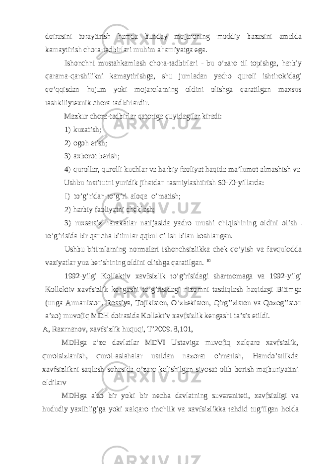 doirasini toraytirish hamda bunday mojaroning moddiy bazasini amalda kamaytirish chora-tadbirlari muhim ahamiyatga ega. Ishonchni mustahkamlash chora-tadbirlari - bu o’zaro til topishga, harbiy qarama-qarshilikni kamaytirishga, shu jumladan yadro quroli ishtirokidagi qo’qqisdan hujum yoki mojarolarning oldini olishga qaratilgan maxsus tashkiliytexnik chora-tadbirlardir. Mazkur chora-tadbirlar qatoriga quyidagilar kiradi: 1) kuzatish; 2) ogoh etish; 3) axborot berish; 4) qurollar, qurolli kuchlar va harbiy faoliyat haqida ma’lumot almashish va Ushbu institutni yuridik jihatdan rasmiylashtirish 60-70-yillarda: l) to’g’ridan-to’g’ri aloqa o’rnatish; 2) harbiy faoliyatni cheklash; 3) ruxsatsiz harakatlar natijasida yadro urushi chiqishining oldini olish to’g’risida bir qancha bitimlar qqbul qilish bilan boshlangan. Ushbu bitirnlarning normalari ishonchsizlikka chek qo’yish va favqulodda vaziyatlar yuz berishining oldini olishga qaratilgan. 10 1992-yilgi Kollektiv xavfsizlik to’g’risidagi shartnomaga va 1992-yilgi Kollektiv xavfsizlik kengashi to’g’risidagi nizomni tasdiqlash haqidagi Bitimga (unga Armaniston, Rossiya, Tojikiston, O’zbekiston, Qirg’iziston va Qozog’iston a’zo) muvofiq MDH doirasida Kollektiv xavfsizlik kengashi ta’sis etildi. A, Raxrnanov, xavfsizlik huquqi, T’2009. 8,101, MDHga a’zo davlatlar MDVI Ustaviga muvofiq xalqaro xavfsizlik, qurolsizlanish, qurol-aslahalar ustidan nazorat o’rnatish, Hamdo’stlikda xavfsizlikni saqlash sohasida o’zaro kelishilgan siyosat olib borish majburiyatini oldilarv MDHga a ’ zo bir yoki bir necha davlatning suvereniteti, xavfsizligi va hududiy yaxlitligiga yoki xalqaro tinchlik va xavfsizlikka tahdid tug’ilgan holda 