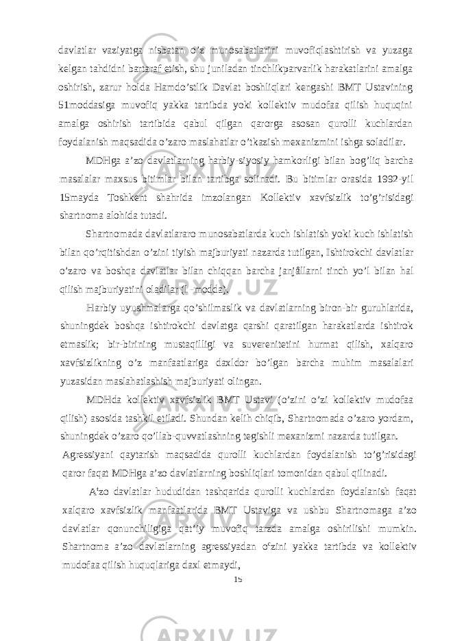 davlatlar vaziyatga nisbatan o’z munosabatlarini muvofiqlashtirish va yuzaga kelgan tahdidni bartaraf etish, shu juniladan tinchlikparvarlik harakatlarini amalga oshirish, zarur holda Hamdo’stlik Davlat boshliqlari kengashi BMT Ustavining 51moddasiga muvofiq yakka tartibda yoki kollektiv mudofaa qilish huquqini amalga oshirish tartibida qabul qilgan qarorga asosan qurolli kuchlardan foydalanish maqsadida o’zaro maslahatlar o’tkazish mexanizmini ishga soladilar. MDHga a’zo davlatlarning harbiy-siyosiy hamkorligi bilan bog’liq barcha masalalar maxsus bitimlar bilan tartibga solinadi. Bu bitimlar orasida 1992-yil 15mayda Toshkent shahrida imzolangan Kollektiv xavfsizlik to’g’risidagi shartnoma alohida tutadi. Shartnomada davlatlararo munosabatlarda kuch ishlatish yoki kuch ishlatish bilan qo’rqitishdan o’zini tiyish majburiyati nazarda tutilgan, Ishtirokchi davlatlar o’zaro va boshqa davlatlar bilan chiqqan barcha janjållarni tinch yo’l bilan hal qilish majburiyatini oladilar (l -modda). Harbiy uyushmalarga qo’shilmaslik va davlatlarning biron-bir guruhlarida, shuningdek boshqa ishtirokchi davlatga qarshi qaratilgan harakatlarda ishtirok etmaslik; bir-birining mustaqilligi va suverenitetini hurmat qilish, xalqaro xavfsizlikning o’z manfaatlariga daxldor bo’lgan barcha muhim masalalari yuzasidan maslahatlashish majburiyati olingan. MDHda kollektiv xavfsizlik BMT Ustavi (o’zini o’zi kollektiv mudofaa qilish) asosida tashkil etiladi. Shundan kelih chiqib, Shartnomada o’zaro yordam, shuningdek o’zaro qo’llab-quvvatlashning tegishli mexanizmi nazarda tutilgan. Agressiyani qaytarish maqsadida qurolli kuchlardan foydalanish to’g’risidagi qaror faqat MDHga a’zo davlatlarning boshliqlari tomonidan qabul qilinadi. A t zo davlatlar hududidan tashqarida qurolli kuchlardan foydalanish faqat xalqaro xavfsizlik manfaatlarida BMT Ustaviga va ushbu Shartnomaga a’zo davlatlar qonunchiligiga qat’iy muvofiq tarzda amalga oshirilishi mumkin. Shartnoma a’zo davlatlarning agressiyadan o c zini yakka tartibda va kollektiv mudofaa qilish huquqlariga daxl etmaydi, 15 