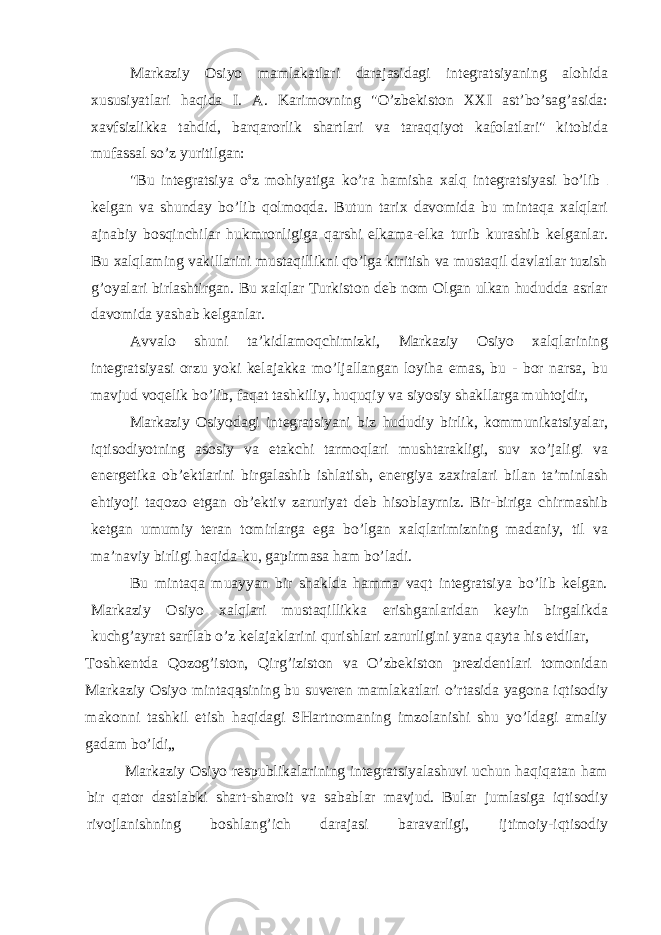 Markaziy Osiyo mamlakatlari darajasidagi integratsiyaning alohida xususiyatlari haqida I. A. Karimovning &#34;O’zbekiston XXI ast’bo’sag’asida: xavfsizlikka tahdid, barqarorlik shartlari va taraqqiyot kafolatlari&#34; kitobida mufassal so’z yuritilgan: &#34;Bu integratsiya o s z mohiyatiga ko’ra hamisha xalq integratsiyasi bo’lib kelgan va shunday bo’lib qolmoqda. Butun tarix davomida bu mintaqa xalqlari ajnabiy bosqinchilar hukmronligiga qarshi elkama-elka turib kurashib kelganlar. Bu xalqlaming vakillarini mustaqillikni qo’lga kiritish va mustaqil davlatlar tuzish g’oyalari birlashtirgan. Bu xalqlar Turkiston deb nom Olgan ulkan hududda asrlar davomida yashab kelganlar. Avvalo shuni ta’kidlamoqchimizki, Markaziy Osiyo xalqlarining integratsiyasi orzu yoki kelajakka mo’ljallangan loyiha emas, bu - bor narsa, bu mavjud voqelik bo’lib, faqat tashkiliy, huquqiy va siyosiy shakllarga muhtojdir, Markaziy Osiyodagi integratsiyani biz hududiy birlik, kommunikatsiyalar, iqtisodiyotning asosiy va etakchi tarmoqlari mushtarakligi, suv xo’jaligi va energetika ob’ektlarini birgalashib ishlatish, energiya zaxiralari bilan ta’minlash ehtiyoji taqozo etgan ob’ektiv zaruriyat deb hisoblayrniz. Bir-biriga chirmashib ketgan umumiy teran tomirlarga ega bo’lgan xalqlarimizning madaniy, til va ma’naviy birligi haqida-ku, gapirmasa ham bo’ladi. Bu mintaqa muayyan bir shaklda hamma vaqt integratsiya bo’lib kelgan. Markaziy Osiyo xalqlari mustaqillikka erishganlaridan keyin birgalikda kuchg’ayrat sarflab o’z kelajaklarini qurishlari zarurligini yana qayta his etdilar, Toshkentda Qozog’iston, Qirg’iziston va O’zbekiston prezidentlari tomonidan Markaziy Osiyo mintaqąsining bu suveren mamlakatlari o’rtasida yagona iqtisodiy makonni tashkil etish haqidagi SHartnomaning imzolanishi shu yo’ldagi amaliy gadam bo’ldi„ Markaziy Osiyo respublikalarining integratsiyalashuvi uchun haqiqatan ham bir qator dastlabki shart-sharoit va sabablar mavjud. Bular jumlasiga iqtisodiy rivojlanishning boshlang’ich darajasi baravarligi, ijtimoiy-iqtisodiy 