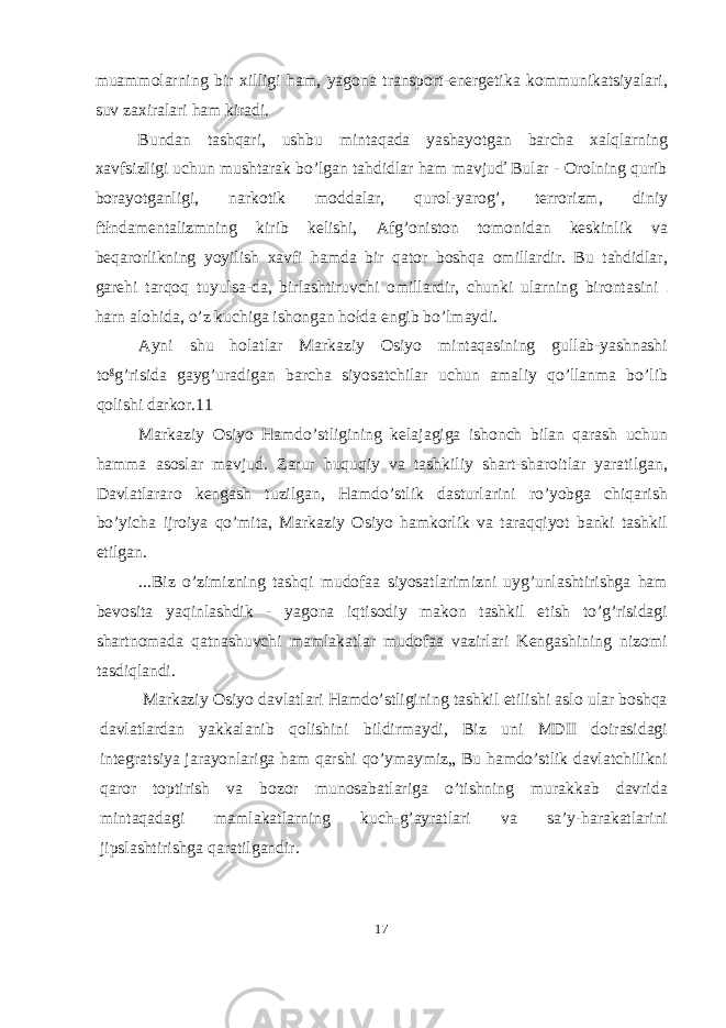 muammolarning bir xilligi ham, yagona transport-energetika kommunikatsiyalari, suv zaxiralari ham kiradi. Bundan tashqari, ushbu mintaqada yashayotgan barcha xalqlarning xavfsizIigi uchun mushtarak bo’lgan tahdidlar ham mavjuď Bular - Orolning qurib borayotganligi, narkotik moddalar, qurol-yarog’, terrorizm, diniy ftłndamentalizmning kirib kelishi, Afg’oniston tomonidan keskinlik va beqarorlikning yoyilish xavfi hamda bir qator boshqa omillardir. Bu tahdidlar, garehi tarqoq tuyulsa-da, birlashtiruvchi omillardir, chunki ularning birontasini harn alohida, o’z kuchiga ishongan hołda engib bo’lmaydi. Ayni shu holatlar Markaziy Osiyo mintaqasining gullab-yashnashi to g g’risida gayg’uradigan barcha siyosatchilar uchun amaliy qo’llanma bo’lib qolishi darkor.11 Markaziy Osiyo Hamdo’stligining kelajagiga ishonch bilan qarash uchun hamma asoslar mavjud. Zarur huquqiy va tashkiliy shart-sharoitlar yaratilgan, Davlatlararo kengash tuzilgan, Hamdo’stlik dasturlarini ro’yobga chiqarish bo’yicha ijroiya qo’mita, Markaziy Osiyo hamkorlik va taraqqiyot banki tashkil etilgan. ...Biz o’zimizning tashqi mudofaa siyosatlarimizni uyg’unlashtirishga ham bevosita yaqinlashdik - yagona iqtisodiy makon tashkil etish to’g’risidagi shartnomada qatnashuvchi mamlakatlar mudofaa vazirlari Kengashining nizomi tasdiqlandi. Markaziy Osiyo davlatlari Hamdo’stligining tashkil etilishi aslo ular boshqa davlatlardan yakkalanib qolishini bildirmaydi, Biz uni MDII doirasidagi integratsiya jarayonlariga ham qarshi qo’ymaymiz„ Bu hamdo’stlik davlatchilikni qaror toptirish va bozor munosabatlariga o’tishning murakkab davrida mintaqadagi mamlakatlarning kuch-g’ayratlari va sa’y-harakatlarini jipslashtirishga qaratilgandir. 17 