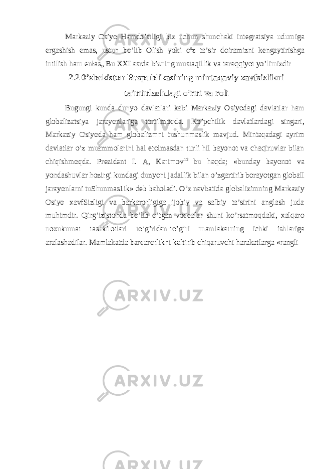 Markaziy Osiyo Hamdo’stligi biz uchun shunchaki integratsiya udumiga ergashish emas, ustun bo’lib Olish yoki o s z ta’sir doiramizni kengaytirishga intilish ham enłas„ Bu XXI asrda bizning mustaqillik va taraqqiyot yo’limizdir 2.2 0’zbekiston Respublikasining mintaqaviy xavfsizlikni ta’minlashdagi o’rni va roli Bugungi kunda dunyo davlatlari kabi Markaziy Osiyodagi davlatlar ham globalizatsiya jarayonlariga tortilmoqda. Ko’pchilik davlatlardagi singari, Markaziy Osiyoda ham globalizmni tushunmaslik mavjud. Mintaqadagi ayrim davlatlar o’z muammolarini hal etolmasdan turli hil bayonot va chaqiruvlar bilan chiqishmoqda. Prezident I. A, Karimov 12 bu haqda; «bunday bayonot va yondashuvlar hozirgi kundagi dunyoni jadallik bilan o’zgartirib borayotgan globall jarayonlarni tuShunmas1ik» deb baholadi. O’z navbatida globalizimning Markaziy Osiyo xavfSizligi va barkarorligiga ijobiy va salbiy ta’sirini anglash juda muhimdir. Qirg’izistonda bo’lib o’tgan voqealar shuni ko’rsatmoqdaki, xalqaro noxukumat tashkilotlari to’g’ridan-to’g’ri mamlakatning ichki ishlariga aralashadilar. Mamlakatda barqarorlikni keltirib chiqaruvchi harakatlarga «rangli 