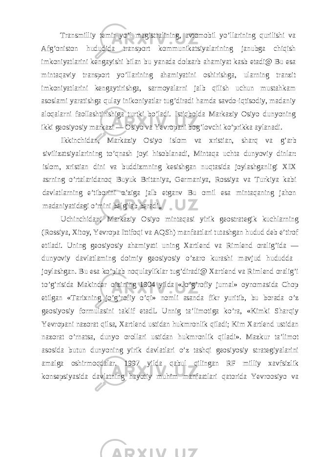 Transmilliy temir yo’l magistralining, avtomobil yo’llarining qurilishi va Afg’oniston hududida transport kommunikatsiyalarining janubga chiqish imkoniyatlarini kengayishi bilan bu yanada dolzarb ahamiyat kasb etadi@ Bu esa mintaqaviy transport yo’llarining ahamiyatini oshirishga, ularning tranzit imkoniyatlarini kengaytirishga, sarmoyalarni jalb qilish uchun mustahkam asoslami yaratishga qulay inikoniyatlar tug’diradi hamda savdo-iqtisodiy, madaniy aloqalarni faollashtirishiga turtki bo’ladi. Istiqbolda Markaziy Osiyo dunyoning ikki geosiyosiy markazi — Osiyo va Yevropani bog’lovchi ko’prikka aylanadi. Ikkinchidan, Markaziy Osiyo islom va xristian, sharq va g’arb sivilizatsiyalarining to’qnash joyi hisoblanadi, Mintaqa uchta dunyoviy dinlar: islom, xristian dini va buddizmning kesishgan nuqtasida joylashganligi XIX asrning o’rtalaridanoq Buyuk Britaniya, Germaniya, Rossiya va Turkiya kabi davlatlarning e’tiborini o’ziga jalb etganv Bu omil esa mintaqaning jahon madaniyatidagi o’mini belgilab beradi„ Uchinchidan, Markaziy Osiyo mintaqasi yirik geostrategik kuchlarning (Rossiya, Xitoy, Yevropa Ittifoqi va AQSh) manfaatlari tutashgan hudud deb e’tirof etiladi. Uning geosiyosiy ahamiyati uning Xartlend va Rimlend oralig’ida — dunyoviy davlatlaming doimiy geosiyosiy o’zaro kurashi mavjud hududda joylashgan. Bu esa ko’plab noqulayliklar tug’diradi@ Xartlend va Rimlend oralig’i to’g’risida Makinder o’zining 1904 yilda «Jo’g’rofiy jurnal» oynomasida Chop etilgan «Tarixning jo’g’rofiy o’qi» nomli asanda fikr yuritib, bu borada o’z geosiyosiy formulasini taklif etadL Unnig ta’limotiga ko’ra, «Kimki Sharqiy Yevropani nazorat qilsa, Xartlend ustidan hukmronlik qiladi; Kim Xartlend ustidan nazorat o’rnatsa, dunyo orollari ustidan hukmronlik qiladi». Mazkur ta’limot asosida butun dunyoning yirik davlatlari o’z tashqi geosiyosiy strategiyalarini amalga oshirmoqdalar. 1997 yilda qabul qilingan RF milliy xavfsizlik konsepsiyasida davlatning hayotiy muhim manfaatlari qatorida Yevroosiyo va 