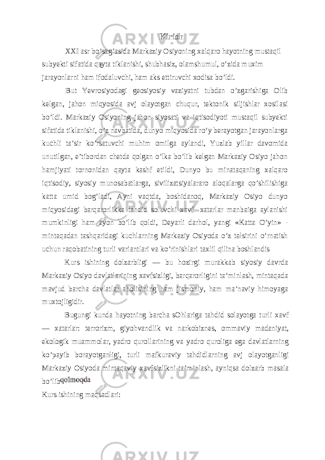 Kirish XXI asr bo’sag’asida Markaziy Osiyoning xalqaro hayotning mustaqil subyekti sifatida qąyta tiklanishi, shubhasiz, olamshumul, o’zida muxim jarayonlarni ham ifodaluvchi, ham aks ettiruvchi xodisa bo’ldi. But Yevrosiyodagi geosiyosiy vaziyatni tubdan o’zgarishiga Olib kelgan, jahon miqyosida avj olayotgan chuqur, tektonik siljishlar xosilasi bo’ldi. Markaziy Osiyoning jahon siyosati va iqtisodiyoti mustaqil subyekti sifatida tiklanishi, o’z navbatida, dunyo miqyosida ro’y berayotgan jarayonlarga kuchli ta’sir ko’rsatuvchi muhim omilga aylandi, Yuzlab yillar davomida unutilgan, e’tibordan chetda qolgan o’lka bo’lib kelgan Markaziy Osiyo jahon hamjiyati tornonidan qayta kashf etildi, Dunyo bu minataqaning xalqaro iqtisodiy, siyosiy munosabatlarga, sivilizatsiyalararo aloqalarga qo’shilishiga katta umid bog’ladi, Ayni vaqtda, boshidanoq, Markaziy Osiyo dunyo miqyosidagi barqarorlikka tahdid soluvchi xavf- xatarlar manbaiga aylanishi mumkinligi ham ayon bo’lib qoldi, Deyarli darhol, yangi «Katta O’yin» - mintaqadan tashqaridagi kuchlarning Markaziy Osiyoda o’z tałsirini o’rnatish uchun raqobatining turli variantlari va ko’rinishlari taxlil qilina boshlandis Kurs ishining dolzarbligi — bu hozirgi murakkab siyosiy davrda Markaziy Osiyo davlatlarining xavfsizligi, barqarorligini ta’minlash, mintaqada mavjud barcha davlatlar aholisining ham jismoniy, ham ma’naviy himoyaga muxtojligidir. Bugungi kunda hayotning barcha sOhlariga tahdid solayotga turli xavf — xatarlar: terrorizm, giyohvandlik va narkobiznes, ommaviy madaniyat, ekologik muammolar, yadro qurollarining va yadro quroliga ega davlatlarning ko’payib borayotganłigi, turli mafkuraviy tahdidlarning avj olayotganligi Markaziy Osiyoda mintaqaviy xavfsizlikni ta’minlash, ayniqsa dolzarb masala bo’lib Kurs ishining maqsadlari: 