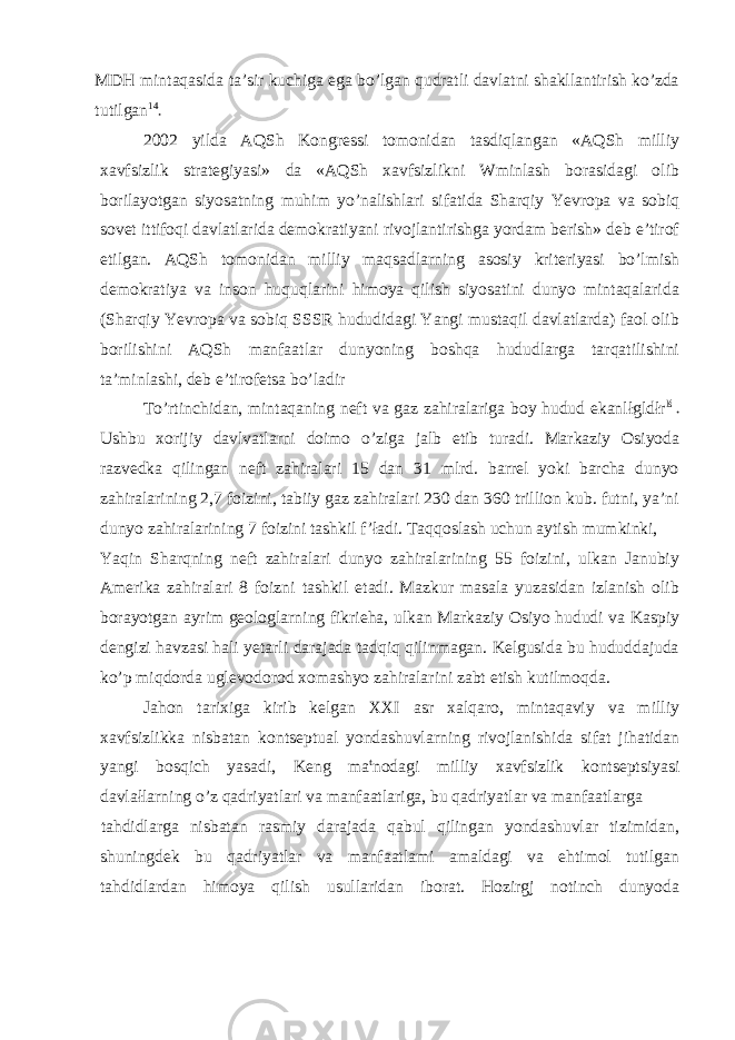 MDH mintaqasida ta’sir kuchiga ega bo’lgan qudratli davlatni shakllantirish ko’zda tutilgan 14 2002 yilda AQSh Kongressi tomonidan tasdiqlangan «AQSh milliy xavfsizlik strategiyasi» da «AQSh xavfsizlikni Wminlash borasidagi olib borilayotgan siyosatning muhim yo’nalishlari sifatida Sharqiy Yevropa va sobiq sovet ittifoqi davlatlarida demokratiyani rivojlantirishga yordam berish» deb e’tirof etilgan. AQSh tomonidan milliy maqsadlarning asosiy kriteriyasi bo’lmish demokratiya va inson huquqlarini himoya qilish siyosatini dunyo mintaqalarida (Sharqiy Yevropa va sobiq SSSR hududidagi Yangi mustaqil davlatlarda) faol olib borilishini AQSh manfaatlar dunyoning boshqa hududlarga tarqatilishini ta’minlashi, deb e’tirofetsa bo’ladir To’rtinchidan, mintaqaning neft va gaz zahiralariga boy hudud ekanlłgldłr lś Ushbu xorijiy davlvatlarni doimo o’ziga jalb etib turadi. Markaziy Osiyoda razvedka qilingan neft zahiralari 15 dan 31 mlrd. barrel yoki barcha dunyo zahiralarining 2,7 foizini, tabiiy gaz zahiralari 230 dan 360 trillion kub. futni, ya’ni dunyo zahiralarining 7 foizini tashkil f’ładi. Taqqoslash uchun aytish mumkinki, Yaqin Sharqning neft zahiralari dunyo zahiralarining 55 foizini, ulkan Janubiy Amerika zahiralari 8 foizni tashkil etadi. Mazkur masala yuzasidan izlanish olib borayotgan ayrim geologlarning fikrieha, ulkan Markaziy Osiyo hududi va Kaspiy dengizi havzasi hali yetarli darajada tadqiq qilinmagan. Kelgusida bu hududdajuda ko’p miqdorda uglevodorod xomashyo zahiralarini zabt etish kutilmoqda. Jahon tarixiga kirib kelgan XXI asr xalqaro, mintaqaviy va milliy xavfsizlikka nisbatan kontseptual yondashuvlarning rivojlanishida sifat jihatidan yangi bosqich yasadi, Keng ma t nodagi milliy xavfsizlik kontseptsiyasi davlałlarning o’z qadriyatlari va manfaatlariga, bu qadriyatlar va manfaatlarga tahdidlarga nisbatan rasmiy darajada qabul qilingan yondashuvlar tizimidan, shuningdek bu qadriyatlar va manfaatlami amaldagi va ehtimol tutilgan tahdidlardan himoya qilish usullaridan iborat. Hozirgj notinch dunyoda 