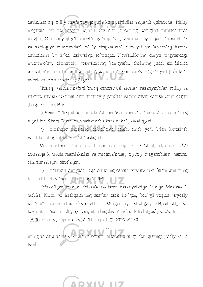 davlatlarning milliy xavfsizligiga juda ko’p tahdidlar saqlanib qolmoqda. Milliy mojarolar va nomuayyan rejimli davlutlar jahonning ko’pgİna mintaqalarida mavjud, Ommaviy qirg’in qurolining tarqalishi, terrorizm, uyushgan jinoyatchilik va ekologiya muammolari milliy chegaralarni bilmuydi va jahonning barcha davlatlarini bir xilda tashvishga solmoqda. Xavfsizlikning dunyo miqyosidagi muammolari, chunonchi: resurslaming kamayishi, aholining jadal sur’âtlarda o’sishi, atrof muhitning ifloslanishi, odamlarning ommaviy migratsiyasi juda ko’p mamlakatlarda keskin tuş Olgan. Hozirgi vaqtda xavfsizlikning kontseptual asoslari nazariyachilari milliy va xalqaro xavfsizlikka nisbatan an’anaviy yondashuvlarni qayta ko’rish zarur degan fikrga keldilar, Bu: I) Sovet ittifoqining parchalanishi va Varshava Shartnomasi tashkilotining tugatilishi Sharq-G’arb munosabatlarida keskinlikni pasayiirgani; 2) urushqoq mustabid daûlatlarga qarshi tinch yo’l bilan kurashish vositalarining nufuzi va ta’siri oshgani; 3) amaliyot o’ta qudratli davlatlar beqaror bo’lishini, ular o’z ta f sir doirasiga kiruvchi mamlakatlar va mintaqalardagi siyosiy o’zgarishlarni nazorat qila olmasligini isbotlagani; 4) uchinchi dunyoda beqarorlikning oshishi xavfsizlikka İslam omilining ta’sirini kuchaytirgani bilan bog’liq. 16 Ko g rsatilgan holatlar &#34;siyasiy realizm” nazariyalariga (ularga Makiavelli, Gobbs, Nibur va boshqalaming asarlari asos bo’lgan; hozİıgİ vaqtda &#34;siyosİy realizm” maktabining davomchilari Morgentau, Kissinjer, ZBjezinskiy va boshqalar hisoblanadi), pyniqsa, ulamİng davlatlardagi İchkİ siyosİy vaziyatni„ A-Razmancv, hlqarc x. avfşitliik huquqi. T- 2009. 8.150, 22 uning xalqaro xavfsizlik bilan aloqasini hisobga olishga doir qismiga jiddiy zarba berdi. 