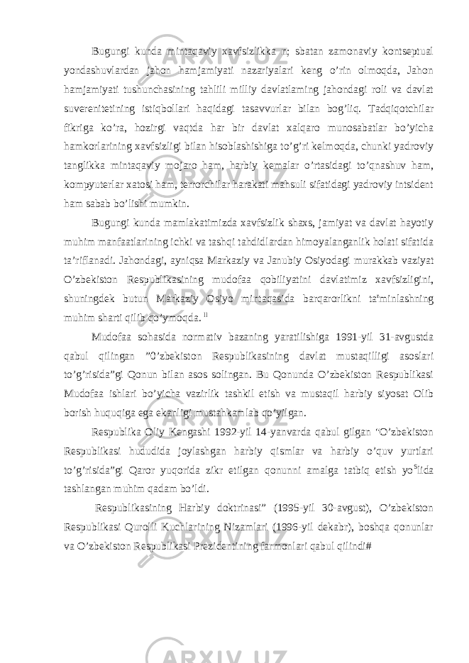 Bugungi kunda mintaqaviy xavfsizlikka n; sbatan zamonaviy kontseptual yondashuvlardan jahon hamjamiyati nazariyalari keng o’rin olmoqda, Jahon hamjamiyati tushunchasining tahlili milliy davlatlaming jahondagi roli va davlat suverenitetining istiqbollari haqidagi tasavvurlar bilan bog’liq. Tadqiqotchilar fikriga ko’ra, hozirgi vaqtda har bir davlat xalqaro munosabatlar bo’yicha hamkorlarining xavfsizligi bilan hisoblashishiga to’g’ri kelmoqda, chunki yadroviy tanglikka mintaqaviy mojaro ham, harbiy kemalar o’rtasidagi to’qnashuv ham, kompyuterlar xatosi ham, terrorchilar harakati mahsuli sifatidagi yadroviy intsident ham sabab bo’lishi mumkin. Bugungi kunda mamlakatimizda xavfsizlik shaxs, jamiyat va davlat hayotiy muhim manfaatlarining ichki va tashqi tahdidlardan himoyalanganlik holati sifatida ta’riflanadi. Jahondagi, ayniqsa Markaziy va Janubiy Osiyodagi murakkab vaziyat O’zbekiston Respublikasining mudofaa qobiliyatini davlatimiz xavfsizligini, shuningdek butun Markaziy Osiyo mintaqasida barqarorlikni ta r minlashning muhim sharti qilib qo’ymoqda. ll Mudofaa sohasida normativ bazaning yaratilishiga 1991-yil 31-avgustda qabul qilingan ”0’zbekiston Respublikasining davlat mustaqilligi asoslari to’g’risida”gi Qonun bilan asos solingan. Bu Qonunda O’zbekiston Respublikasi Mudofaa ishlari bo’yicha vazirlik tashkil etish va mustaqil harbiy siyosat Olib borish huquqiga ega ekanligi mustahkamlab qo’yilgan. Respublika Oliy Kengashi 1992-yil 14-yanvarda qabul gilgan &#34;O’zbekiston Respublikasi hududida joylashgan harbiy qismlar va harbiy o’quv yurtlari to’g’risida”gi Qaror yuqorida zikr etilgan qonunni amalga tatbiq etish yo S lida tashlangan muhim qadam bo’ldi. Respublikasining Harbiy doktrinasi” (1995-yil 30-avgust), O’zbekiston Respublikasi Qurolli Kuchlarining Nizamlari (1996-yil dekabr), boshqa qonunlar va O’zbekiston Respublikasi Prezidentining farmonlari qabul qilindi# 