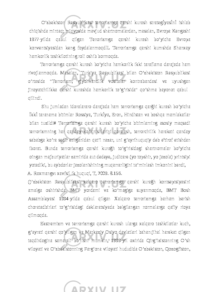 O’zbekiston Respublikasi terrorizmga qarshi kurash strategİyasİnİ ishlab chiqishda mintaq; miqyosida mavjud shartnomalardan, masalan, Evropa Kengashi 1977-yilda qabul qilgan Tenorizmga qarshi kurash bo’yicha Evropa konventsiyasidan keng foydalanmoqdlL Terrorizmga qarshi kumshda Shanxay hamkorlik tashkilotining roli oshib bormoqda. Terrorizmga qarshi kurash bo’yicha hamkorlik ikki taraflama darajada ham rivojlanmoqda. Masaları, Turkiya Respublikasi bilan O’zhekiston Respublikasi o’rtasida &#34;Terrorizm, giyohvandlik vositalar kontrabandasi va uyushgan jinoyatchilikka qarshi kurashda hamkorlik to’g’risida&#34; qo’shma bayonot qabul qilindi. Shu jumladan idoralararo darajada ham terrorizmga qarğhi kurash bo’yicha İkkİ taranama bitimlar Rossiya, Turkİya, Eron, Hindistan va boshqa mamlakailar bilan tuzildi# Terrorizmga qarshi kurash bo’yicha bitimlarning asosiy maqsadi terrorizmning har qanday ko’rinishlarini qoralash, terrorchilik harakati qanday sababga ko’ra sedir etilganidan qat’i nazar, uni g’ayrihuquqiy deb e t tirof etishdan iborat. Bunda terrorizmga qarshi kurağh to’g’risidagi shartnomalar bo c yicha oingan majburiyatlar zamirida aut dedeye, judicare (yo topshir, yo jazola) printsipi yotadiki, bu aybdorlar jazolanishining muqarrarligini ta’minlash imkonini bendi, A. Raxmangv: xavfsil ik huquqi, T, 2009. 8.156. ()’zbekiston Respublikasi xalqaro terrorizmga qarshi kurağh kontseptsiyasini amalga oshirishda BMT yordami va ko’magiga suyanmoqda, BMT Bosh Assambleyasi 1994-yilda qabul qilgan Xalqaro terrorizmga barham berish choratadbirlari to’g’risidagi deklaratsiyada belgilangan normalarga qafiy rioya qilmoqda. Ekstremizm va terrorizmga qarshi kurash ularga xalqaro tashkilotlar kuch, g’ayrati qarshi qo’yilgan va Markaziy Osiyo davlatlari bahanıjihal harekat qilgan taqdirdagina samarali bo’lishi mumkin, 1999-yil oxirida Qirg’izistonning O’sh viloyati va O’zbekistonning Farg’ona viloyati hududida O’zbekiston, Qozogfiston, 