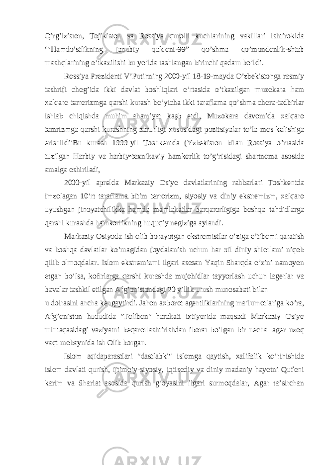 Qirg’iziston, Tojikiston va Rossiya qurolli kuchlarining vakillari ishtirokida ‘&#34;Hamdo’stlikning janubiy qalqoni-99” qo’shma qo’mondonlik-shtab mashqlarining o’tkazilishi bu yo’lda tashlangan birinchi qadam bo’ldi. Rossiya Prezidenti V’Putinning 2000-yil 18-19-mayda O’zbekistonga rasmiy tashrifi chog’ida ikki davlat boshliqlari o’rtasida o’tkazilgan muzokara ham xalqaro terrorizmga qarshi kurash bo’yicha ikki taraflama qo’shma chora-tadbirlar ishlab chiqishda muhim ahamiyat kaşb etdi, Muzokara davomida xalqaro temrizmga qarshi kurashning zarurligi xususidagi pozitsiyalar to’la mos kelishiga erishildi’Bu kurash 1999-yil Toshkentda (Yzbekiston bilan Rossiya o’rtasida tuzilgan Harbiy va harbiy•texnikaviy hamkorlik to’g’risidagi shartnoma asosida amalga oshiriladi, 2000-yil aprelda Markaziy Osiyo davlatlarining rahbarlari Toshkentda imzolagan 10’rt taraflama bitim terrorizm, siyosiy va diniy ekstremizm, xalqaro uyushgan jinoyatchilikka hamda mamlakatlar barqarorligiga boshqa tahdidlarga qarshi kurashda hamkorlikning huquqiy negiziga aylandi. Markaziy Osiyoda ish olib borayotgan ekstremistlar o’ziga e’tibomi qaratish va boshqa davlatlar ko’magidan foydalanish uchun har xil diniy shiorlami niqob qilib olmoqdalar. Islom ekstremizmi ilgari asosan Yaqin Sharqda o’zini namoyon etgan bo’lsa, kofırlarga qarshi kurashda mujohidlar tayyorlash uchun lagerlar va bavalar tashkil etilgan Afg’onistondagi 20 yillik urush munosabati bilan u doirasini ancha kengaytirdi. Jahon axborot agentliklarining ma’lumotlariga ko’ra, Afg’oniston hududida &#34;Tolibon&#34; harakati ixtiyorida maqsadi Markaziy Osiyo mintaqasidagi vaziyatni beqarorlashtirishdan iborat bo’lgan bir necha lager uzoq vaqt mobaynida ish Olib borgan. Islom aqidaparastlari &#34;dastlabki&#34; islomga qaytish, xalifalik ko’rinishida islom davlati qurish, ijtimoiy-siyosiy, iqtisodiy va diniy madaniy hayotni Quťoni karim va Shariat asosida qurish g’oyasini ilgari surmoqdalar, Agar ta’sirchan 