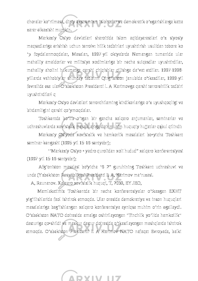 choralar ko’rilmasa, diniy ekstremizm islohotlar va demokratik o’zgarishlarga katta zarar ełkazishi mumkin. Markaziy Osiyo davlatlari sharoitida islom aqidaparastlari o’z siyosiy maqsadlariga erishish uchun terrołv: hilik tadbirlari uyushtirish usulidan tobora ko ‘p foydalanmoqdalar, Masalan, 1997-yil oktyabrda Namangan tumanida ular mahalliy amaldorlar va militsiya xodimlariga bir necha suiqasdlar uyushtirdilar, mahalliy aholini hukumatga qarshi chiqishlar qilishga da’vat etdilar. 1997-1998- yillarda vahhobiylar shunday tadbirni Qirg’iziston janubida o s tkazdilar, 1999-yil fevralida esa ular O’zbekiston Prezidenti l. A Karimovga qarshi terrorehilik tadbiri uyushtirdilarł q Markaziy Osiyo davlatlari terrorchilaming kirdikorlariga o’z uyushqoqligi va birdamligini qarshi qo’ymoqdalar. Toshkentda bo’lib o’tgan bir gancha xalqaro anjumanlar, seminarlar va uchrashuvlarda xavfsizlik masalalariga doir muhim huquqiy hujjatlar qąbul qilindi: Markaziy Osiyoda xavfsizlik va hamkorlik masalalari bo•yicha Toshkent seminar-kengashi (1995-yil 15-16-sentyabr); ‘’Markaziy Osiyo • yadro qurolidan xoli hudud” xalqaro konferentsiyasi (1997-yil 15-16-sentyabr); Afg’oniston masalasi bo s yicha &#34;6 2” guruhining Toshkent uchrashuvi va unda (Yzbekiston Respublikasi Prezidenti L A, Karimov ma’ruzasi. A, Raunanov. Xałqaro xavfsizlik huquqi, T, 2039, EY.IEO, Mamlakatimiz Toshkentda bir necha konferentsiyalar o’tkazgan EXHT yig’ilishlarida faol ishtirok etmoqda. Ular orasida demokratiya va inson huquqlari masalalariga bag’ishlangan xalqaro konferentsiya ayniqsa muhim o’rin egallaydi. O’zbekiston NATO doirasida amalga oshirilayotgan ‘Tinchlik yo’lida hamkoilik&#34; dasturiga qo•shildi va mazkur dastur doirasida o’tkazilayotgan mashqlarda ishtirok etmoqda. O’zbekiston Prezidenti I. A Karimov NATO nafaqat Evropada, balki 