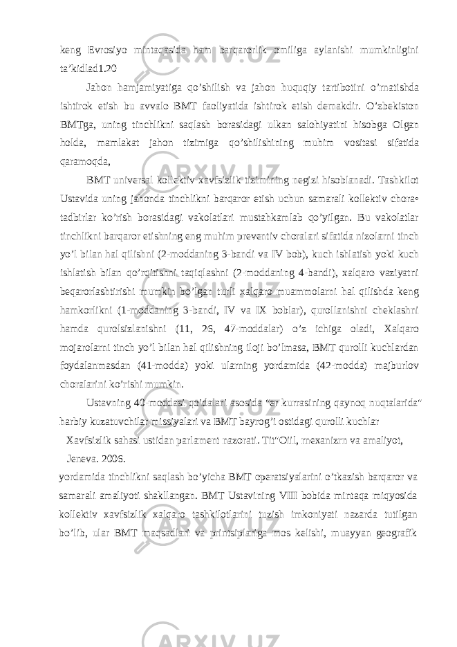 keng Evrosiyo mintaqasida ham barqarorlik omiliga aylanishi mumkinligini ta’kidlad1.20 Jahon hamjamiyatiga qo’shilish va jahon huquqiy tartibotini o’rnatishda ishtirok etish bu avvalo BMT faoliyatida ishtirok etish demakdir. O’zbekiston BMTga, uning tinchlikni saqlash borasidagi ulkan salohiyatini hisobga Olgan holda, mamlakat jahon tizimiga qo’shilishining muhim vositasi sifatida qaramoqda, BMT universal kollektiv xavfsizlik tizimining negizi hisoblanadi. Tashkilot Ustavida uning jahonda tinchlikni barqaror etish uchun samarali kollektiv chora• tadbirlar ko’rish borasidagi vakolatlari mustahkamlab qo’yilgan. Bu vakolatlar tinchlikni barqaror etishning eng muhim preventiv choralari sifatida nizolarni tinch yo’l bilan hal qilishni (2-moddaning 3-bandi va IV bob), kuch ishlatish yoki kuch ishlatish bilan qo’rqitishni taqiqlashni (2-moddaning 4-bandi), xalqaro vaziyatni beqarorlashtirishi mumkin bo’lgan turli xalqaro muammolarni hal qilishda keng hamkorlikni (1-moddaning 3-bandi, IV va IX boblar), qurollanishni cheklashni hamda qurolsizlanishni (11, 26, 47-moddalar) o’z ichiga oladi, Xalqaro mojarolarni tinch yo’l bilan hal qilishning iloji bo’lmasa, BMT qurolli kuchlardan foydalanmasdan (41-modda) yoki ularning yordamida (42-modda) majburlov choralarini ko’rishi mumkin. Ustavning 40-moddasi qoidalari asosida &#34;er kurrasining qaynoq nuqtalarida&#34; harbiy kuzatuvchilar missiyalari va BMT bayrog’i ostidagi qurolli kuchlar Xavfsizlik sahasi ustidan parlament nazorati. Tit&#34;Oiil, rnexanizrn va amaliyot, Jeneva. 2006. yordamida tinchlikni saqlash bo’yicha BMT operatsiyalarini o’tkazish barqaror va samarali amaliyoti shakllangan. BMT Ustavining VIII bobida mintaqa miqyosida kollektiv xavfsizlik xalqaro tashkilotlarini tuzish imkoniyati nazarda tutilgan bo’lib, ular BMT maqsadlari va printsiplariga mos kelishi, muayyan geografik 