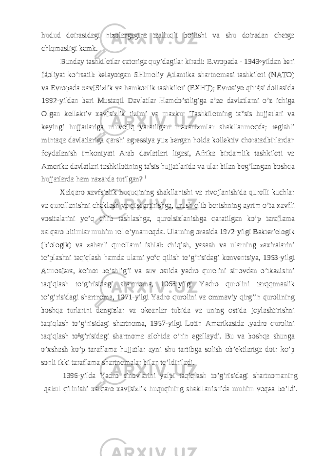 hudud doirasidagi nizolargagina taalluqli bo’lishi va shu doiradan chetga chlqmasligi kemk. Bunday tashkilotlar qatoriga quyidagilar kiradi: E.vropada - 1949•yildan beri fáoliyat ko’rsatib kelayotgan SHimoliy Atlantika shartnomasi tashkiloti (NATO) va Evropada xavfSizlik va hamkorlik tashkiloti (EXHT); Evrosiyo qit’ási doilasida 1992-yildan beri Mustaqil Davlatlar Hamdo’stligiga a’zo davlatlarni o’z ichiga Olgan kollektiv xavfsizlik tizimi va mazkur Tashkilotning ta v sis hujjatlari va keyingi hujjatlariga muvofiq yaratilgan mexanizmlar shakllanmoqda; tegishli mintaqa davlatlariga qarshi agressiya yuz bergan holda kollektiv choratadbirlardan foydalanish imkoniyati Arab davlatlari ligasi, Afrika birdamlik tashkiloti va Amerika davlatlari tashkilotining ta t sis hujjatlarida va ular bilan bog’langan boshqa hujjatlarda ham nazarda tutilgan? l Xalqaro xavfsizlik huquqining shakllanishi va rivojlanishida qurolli kuchlar va qurollanishni cheklash va qisqartirishga, urush olib borishning ayrim o’ta xavfli vositalarini yo’q qilib tashlashga, qurolsizlanishga qaratilgan ko’p taraflama xalqaro bitimlar muhim rol o’ynamoqda. Ularning orasida 1972-yilgi Bakteriologik (biologik) va zaharli qurollarni ishlab chiqish, yasash va ularning zaxiralarini to’plashni taqiqlash hamda ularni yo s q qilish to’g’risidagi konventsiya, 1963-yilgi Atmosfera, koinot bo’shlig’i va suv ostida yadro qurolini sinovdan o’tkazishni taqiqlash to’g’risidagi shartnoma, 1968-yilgi Yadro qurolini tarqqtmaslik to’g’risidagi shartnoma, 1971-yilgi Yadro qurolini va ommaviy qirg’in qurolining boshqa turlarini dengizlar va okeanlar tubida va uning ostida joylashtirishni taqiqlash to’g’risidagi shartnoma, 1967-yilgi Lotin Amerikasida .yadro qurolini taqiqlash to g g’risidagi shartnoma alohida o’rin egallaydi. Bu va boshqa shunga o’xshash ko’p taraflama hujjatlar ayni shu tartibga solish ob’ektlariga doir ko’p sonli ikki taraflama shartnomalar bilan to’ldiriladi. 1996-yilda Yadro sinovlarini yalpi taqiqlash to’g’risidagi shartnomaning qabul qilinishi xalqaro xavfsizlik huquqining shakllanishida muhim voqea bo’ldi. 