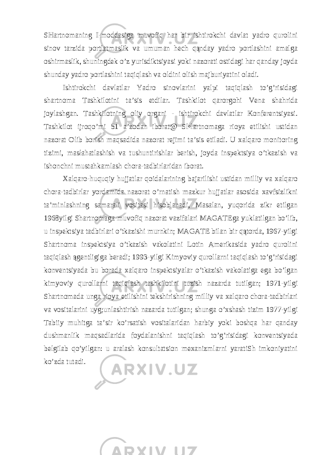 SHartnomaning I-moddasiga muvofiq har bir ishtirokchi davlat yadro qurolini sinov tarzida portlatmaslik va umuman hech qąnday yadro portlashini amalga oshirmaslik, shuningdek o’z yurisdiktsiyasi yoki nazorati ostidagi har qanday joyda shunday yadro portlashini taqiqlash va oldini olish majburiyatini oladi. Ishtirokchi davlatlar Yadro sinovlarini yalpi taqiqlash to’g’risidagi shartnoma Tashkilotini ta’sis etdilar. Tashkilot qarorgohi Vena shahrida joylashgan. Tashkilotning oliy organi - ishtirokchi davlatlar Konferentsiyasi. Tashkilot ijroqo’mi 51 a’zodan iborat@ Sl•lartnomaga rioya etilishi ustidan nazorat Olib borish maqsadida nazorat rejimi ta’sis etiladi. U xalqaro monitoring tizimi, masłahatlashish va tushuntirishlar berish, joyda inspektsiya o’tkazish va ishonchni mustahkamlash chora-tadbirlaridan iborat. Xalqaro-huquqiy hujjatlar qoidalarining bajarilishi ustidan milliy va xalqaro chora-tadbirlar yordamida nazorat o’rnatish mazkur hujjatlar asosida xavfsizlikni ta’minlashning samarali vositasi hisoblanadi, Masalan, yuqorida zikr etilgan 1968yilgi Shartnomaga muvofiq nazorat vazifalari MAGATEga yuklatilgan bo’lib, u inspektsiya tadbirlari o’tkazishi murnkin; MAGATE bilan bir qątorda, 1967-yilgi Shartnoma inspektsiya o’tkazish vakolatini Lotin Amerikasida yadro qurolini taqiqlash ągentligiga beradi; 1993-yilgi Kimyoviy qurollarni taqiqlash to’g’risidagi konventsiyada bu borada xalqaro inspektsiyalar o’tkazish vakolatiga ega bo’lgan kimyoviy qurollarni taqiqlash tashkilotini tuzish nazarda tutilgan; 1971-yilgi Shartnomada unga rioya etilishini tekshirishning milliy va xalqaro chora-tadbirlari va vositalarini uyg;unlashtirish nazarda tutilgan; shunga o’xshash tizim 1977-yilgi Tabiiy muhitga ta’sir ko’rsatish vositalaridan harbiy yoki boshqa har qanday dushmanlik maqsadlarida foydalanishni taqiqlash to’g’risidagi konventsiyada belgilab qo’yilgan: u aralash konsultatsion mexanizmlarni yaratiSh imkoniyatini ko’zda tutadi. 