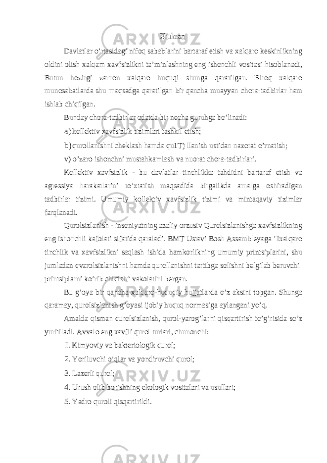 Xulosa Davlatlar o’rtasidagi nifoq sabablarini bartaraf etish va xalqaro keskinlikning oldini olish xalqam xavfsizlikni ta’minlashning eng ishonchli vositasi hisoblanadi, Butun hozirgi zarnon xalqaro huquqi shunga qaratilgan. Biroq xalqaro munosabatlarda shu maqsadga qaratilgan bir qancha muayyan chora-tadbirlar ham ishlab chiqilgan. Bunday chora-tadbirlar odatda bir necha guruhga bo’linadi: a) kollektiv xavfsizlik tizimlari tashkil etish; b) qurollanishni cheklash hamda qu1T) llanish ustidan nazorat o’rnatish; v) o’zaro ishonchni mustahkamlash va nuorat chora-tadbirlari. Kollektiv xavfsizlik - bu davlatlar tinchlikka tahdidni bartaraf etish va agressiya harakatlarini to’xtatish maqsadida birgalikda amalga oshiradigan tadbirlar tizimi. Umumiy kollektiv xavfsizlik tizimi va mintaqaviy tizimlar farqlanadi. Qurolsizlanish - insoniyatning azaliy orzusiv Qurolsizlanishga xavfsizlikning eng ishonchli kafolati sifatida qaraladi. BMT Ustavi Bosh Assambleyaga ‘Ixalqaro tinchlik va xavfsizlikni saqlash ishida hamkorlikning umumiy printsiplarini, shu jumladan qvarolsizlanishni hamda qurollanishni tartibga solishni belgilab beruvchi printsiplarni ko’rib chiqish&#34; vakolatini bergan. Bu g’oya bir qancha xalqaro-huquqiy hujjatlarda o’z aksini topgan. Shunga qaramay, qurolsizlanish g’oyasi ijobiy huquq normasiga aylangani yo’q. Amalda qisman qurolsizlanish, qurol-yarog’larni qisqartirish to’g’risida so’z yuritiladi. Avvalo eng xavfli qurol turlari, chunonchi: I. Kimyoviy va bakteriologik qurol; 2. Yoriluvchi o’qlar va yondiruvchi qurol; 3. Lazerli qurol; 4. Urush olib borishning ekologik vositalari va usullari; 5. Yadro quroli qisqartirildi. 