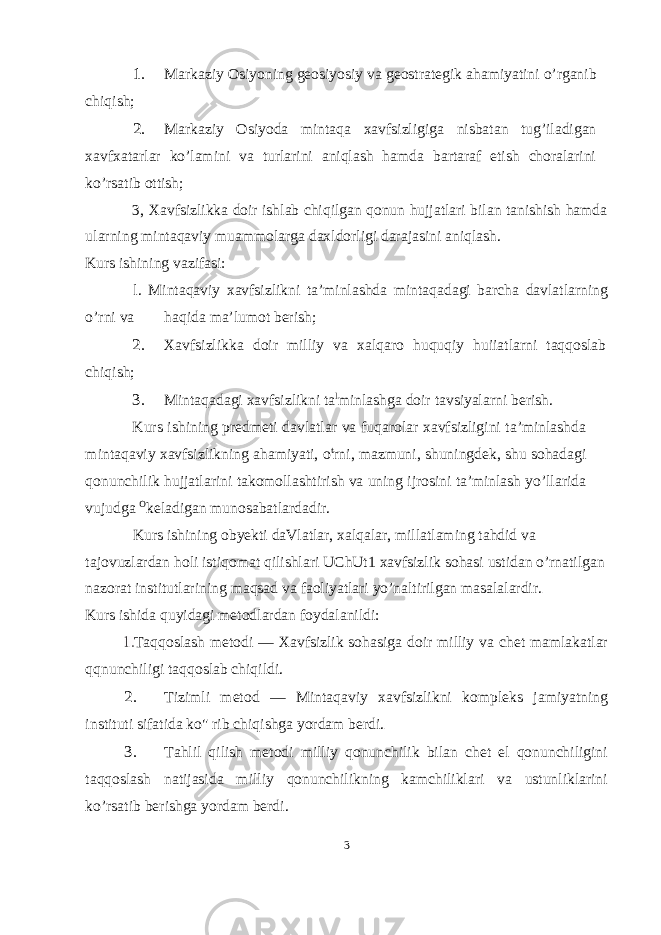 1. Markaziy Osiyoning geosiyosiy va geostrategik ahamiyatini o’rganib chiqish; 2. Markaziy Osiyoda mintaqa xavfsizligiga nisbatan tug’iladigan xavfxatarlar ko’lamini va turlarini aniqlash hamda bartaraf etish choralarini ko’rsatib ottish; 3, Xavfsizlikka doir ishlab chiqilgan qonun hujjatlari bilan tanishish hamda ularning mintaqaviy muammolarga daxldorligi darajasini aniqlash. Kurs ishining vazifasi: l. Mintaqaviy xavfsizlikni ta’minlashda mintaqadagi barcha davlatlarning o’rni va haqida ma’lumot berish; 2. Xavfsizlikka doir milliy va xalqaro huquqiy huiiatlarni taqqoslab chiqish; 3. Mintaqadagi xavfsizlikni ta l minlashga doir tavsiyalarni berish. Kurs ishining predmeti davlatlar va fuqarolar xavfsizligini ta’minlashda mintaqaviy xavfsizlikning ahamiyati, o t rni, mazmuni, shuningdek, shu sohadagi qonunchilik hujjatlarini takomollashtirish va uning ijrosini ta’minlash yo’llarida vujudga O keladigan munosabatlardadir. Kurs ishining obyekti daVlatlar, xalqalar, millatlaming tahdid va tajovuzlardan holi istiqomat qilishlari UChUt1 xavfsizlik sohasi ustidan o’rnatilgan nazorat institutlarining maqsad va faoliyatlari yo’naltirilgan masalalardir. Kurs ishida quyidagi metodlardan foydalanildi: Taqqoslash metodi — Xavfsizlik sohasiga doir milliy va chet mamlakatlar qqnunchiligi taqqoslab chiqildi. 2. Tizimli metod — Mintaqaviy xavfsizlikni kompleks jamiyatning instituti sifatida ko&#34; rib chiqishga yordam berdi. 3. Tahlil qilish metodi milliy qonunchilik bilan chet el qonunchiligini taqqoslash natijasida milliy qonunchilikning kamchiliklari va ustunliklarini ko’rsatib berishga yordam berdi. 3 