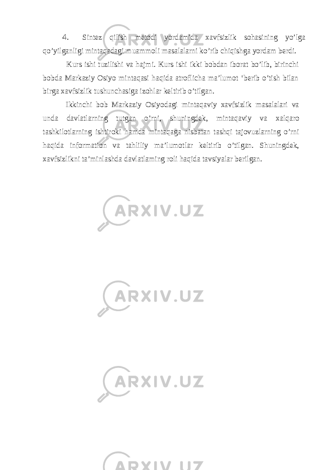 4. Sintez qilish metodi yordamida xavfsizlik sohasining yo’lga qo’yilganligi mintaqadagi muammoli masalalarni ko’rib chiqishga yordam berdi. Kurs ishi tuzilishi va hajmi. Kurs ishi ikki bobdan iborat bo’lib, birinchi bobda Markaziy Osiyo mintaqasi haqida atroflicha ma’lumot ‘berib o’tish bilan birga xavfsizlik tushunchasiga izohlar keltirib o’tilgan. Ikkinchi bob Markaziy Osiyodagi mintaqaviy xavfsizlik masalalari va unda davlatlarning tutgan o’rni, shuningdek, mintaqaviy va xalqaro tashkilotlarning ishtiroki hamda mintaqaga nisbatan tashqi tajovuzlarning o’rni haqida information va tahliliy ma’lumotlar keltirib o’tilgan. Shuningdek, xavfsizlikni ta’minlashda davlatlaming roli haqida tavsiyalar berilgan. 