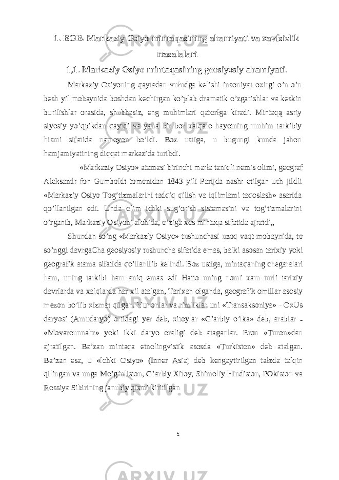 1. BOB. Markaziy Osiyo mintaqasining ahamiyati va xavfsizlik masalalari 1,1. Markaziy Osiyo mintaqasining geosiyosiy ahamiyati . Markaziy Osiyoning qaytadan vułudga kelishi insoniyat oxirgi o’n-o’n besh yil mobaynida boshdan kechirgan ko’plab dramatik o’zgarishlar va keskin burilishlar orasida, shubhasiz, eng muhimlari qatorłga kiradi. Mintaqą asriy siyosiy yo’qpikdan qaytdi va yana bir bor xalqaro hayotning muhim tarkibiy hismi sifatida namoyon bo’ldi. Boz ustiga, u bugungi kunda jahon hamjamiyatining diqqat markazida turibdi. «Markaziy Osiyo» atamasi birinchi marła taniqli nemis olimi, geograf Aleksandr fon Gumboldt tomonidan 1843 yili Parijda nashr etilgan uch jildli «Markaziy Osiyo Tog’tizmalarini tadqiq qilish va iqlimlami taqoslash» asarida qo’llanilgan edi. Unda olim ichki sug’orish sistemasini va tog’tizmalarini o’rganib, Markaziy Osiyoni alohida, o’ziga xos mintaqa sifatida ajratdi„ Shundan so’ng «Markazły Osiyo» tushunchasi uzoq vaqt mobaynida, to so’nggi davrgaCha geosiyosiy tushuncha sifatida emas, balki asosan tarixiy yoki geografik atama sifatida qo’llanilib kelindi. Boz ustiga, mintaqaning chegaralari ham, uning tarkibi ham aniq emas edi Hatto uning nomi xam turli tarixiy davrlarda va xalqlarda har xil atalgan, Tarixan ołganda, geografik omillar asosiy mezon bo’lib xizmat qilgan. Yunonlar va rimliklar uni «Transaksoniya» - OxUs daryosi (Amudaryo) ortidagi yer deb, xitoylar «G’arbiy o’lka» deb, arablar «Movarounnahr» yoki ikki daryo oraligi deb ataganlar. Eron «Turon»dan ajratilgan. Ba’zan mintaqa etnolingvistik asosda «Turkiston» deb atalgan. Ba’zan esa, u «lchki Osiyo» (Inner Asia) deb kengaytirilgan tałzda talqin qilingan va unga Mo’g’uliston, G’arbiy Xitoy, Shimoliy Hindiston, POkiston va Rossiya Sibirining janubiy qismi kiritilgan 5 