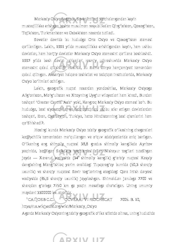 Markaziy Osiyo deganda, Sovet Ittifoqi parchalangandan keyin mustaqillikka erishgan beshta musulmon respublikalar: Qirg’iziston, Qozog’iston, Tojikiston, Turkmaniston va Ozbekiston nazarda tutiladi. Sovetlar davrida bu hududga Orta Osiyo va Qozog’iston atamasi qo’llanilgan. Lekin, 1991 yilda mustaqillikka erishilgandan keyin, ham ushbu davlatlar, ham horijiy davlatlar Markaziy Osiyo atamasini qo’llana boshlashdi. 1992 yilda besh davlat rahbarlari rasmiy uchrashuvida Markaziy Osiyo atamasini qabul qilishdi@ Hozirda, bu atama dunyo hamjamiyati tomonidan qabul qilingan. Aksariyat halqaro tashkilot va tadqiqot institutlarida, Markaziy Osiyo bo’limlari ochilgan. Lekin, geografik nuqtai nazardan yondoshilsa, Markaziy Osiyoga Afg’oniston, Mo’g’uliston va Xitoyning Uyg’ur viloyatlari ham kiradi, Bundan tashqari ‘Greater Central Asia&#34; yoki, Kengroq Markaziy Osiyo atamasi bo’r. Bu hududga, bazi siyosatchilar va tadqiqotchilar, ushbu zikr etilgan davlatlardan tashqari, Eron, Ozarbayjon, Turkiya, hatto Hindistonning bazi qismlarini ham qo’Shishadi2. Hozirgi kunda Markaziy Osiyo tabiiy geografik o’lkasining chegaralari ko@pchilik tomoniodan ma’qullangan va o’quv adabiyotlarida aniq berilgan. O’Ikaning eng shimoliy nuqtasi 38,8 gradus shimoliy kenglikda Ayritov yaqinida, bo@lgan Safedkux tog’tizmasi bilan Nishopur tog’lari tutaShgan joyda — Xarerud vodiysida (34 0 shimoliy kenglik) g&#34;arbiy nuqtasi Kaspiy dengizining Mang’ishloq yarim orolidagi Tupqarag’ay burnida (50,3 sharqiy uzunlik) va sharqiy nuqatasi Savir tog’larining etagidagi Qora Irtish daryosi vodiysida (85,6 sharqiy uzunlik) jopylashgan. Shimold.an janubga 2200 va sharqdan g’arbga 2750 km ga yaqin masofaga cho’zilgan. Uning umumiy maydoni 3300000 kv. atrofida. 1 CAIÏjOEB C.C. OCVËAAI’VI rEOCHÉCAT 2005. B. 10, https;//uz.wikjpedia.org/wiki/Markaziy_Osiyo Agarda Markaziy Osiyoning tabiiy geografik o i Ika sifatida olinsa, uning hududida 