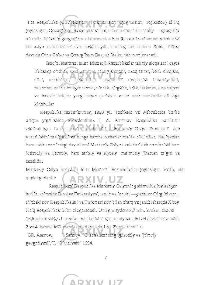 4 ta Respublika (CY7hekiston ‘Turkmaniston, Qirg’iziston, Tojikiston) tô liq joylashgan. Qozog’iston Respublikasining manum qismi shu tabiiy — geografik o’lkadir. Iqtisodiy geografik nuqtai nazardan 5 ta Respublikani umumiy holda rta osiyo mamlakatlari deb bo@ltnaydi, shuning uchun ham Sobiq Ittifoq davrida O’rta Osiyo va Qozog’iston Respublikalari deb nomlanar edi. Istiqlol sharorati bilan Mustaqil Respublikalar tarixiy aloqalarni qayta tiklashga o’tdilar, Ona zaminni, tabiiy sharoiti, uzoq tarixi, kelib chiqishi, ditai, urfodatlari, an@analari, maqsadlari rivojlanish imkoniyatlari, muommolari bir bo’lgan qozoq, o’zbek, qirg@iz, tojik, turkman, qaraqalpoq va boshqa halqlar yangi hayot qurishda va c/ zaro hamkorlik qilishga kirishdilar Respublika raxbarlarining 1993 yil Toshkent va Ashqabotda bo’lib o’tgan yig’ilishida Prezidentimiz I, A. Karimov Respublika nomlarini e@tirofetgan holda ularni umumlashtirib, ‘Markaziy Osiyo Davlatlari&#34; deb yurutilishini taklif etdi va bunga barcha raxbarlar rozilik bildirdilar, Haqiqatdan ham ushbu zamindagi davlatlarni Markaziy Osiyo davlatlari deb nomlanishi ham iqtisodiy va ijtimoiy, ham tarixiy va siyosiy -ma’muriy jihatdan to’g•ri va asoslidir. Markaziy Osiyo hududida 5 ta Mustaqil Respublikalar joylashgan bo t lib, ular quyidagiolardir: Respublikasi Respublika Markaziy Osiyoning shimolida joylashgan bo’lib, shimolda Rossiya Federasiyasi, janub va janubi —g’arbdan Qirg’iziston , (Yzbekiston Respublikalari va Turkmaniston bilan sharq va janubi sharqda Xitoy Xalq Respublikasi bilan chegaradosh. Uning maydoni 2,7 mln. kvukm, aholisi 16,5 mln kishi@ U maydoni va aholisining umumiy soni MDH davlatlari orasida 2 va 4, hamda MO mamlakatlari orasida 1 va 2 i rinda turadi. o GR. Asanov., l. Safarov. &#34;O’zbekistonning igtisod$y va ijtimoiy geognfiyasf’. T. ‘O’qituvehi&#34; 1994. 7 