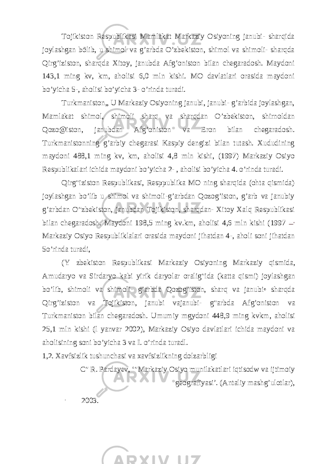 Tojikiston Respublikasi Mamlakat Markaziy Osiyoning janubi- sharqida joylashgan bölib, u shimol va g’arbda O’zbekiston, shimol va shimoli- sharqda Qirg’iziston, sharqda Xitoy, janubda Afg’oniston bilan chegaradosh. Maydoni 143,1 ming kv, km, aholisi 6,0 mln kishi. MO davlatlari orasida maydoni bo’yicha 5-, aholisi bo’yicha 3- o’rinda turadi. Turkmaniston„ U Markaziy Osiyoning janubi, janubi- g’arbida joylashgan, Mamlakat shimol, shimoli sharq va sharqdan O’zbekiston, shirnoldan Qozo@iston, janubdan Afg’oniston va Eron bilan chegaradosh. Turkmanistonning g’arbiy chegarasi Kaspiy dengizi bilan tutash. Xududining maydoni 488,1 ming kv, km, aholisi 4,8 mln kishi, (1997) Markaziy Osiyo Respublikalari ichida maydoni bo’yicha 2- , aholisi bo’yicha 4. o’rinda turadi. Qirg&#34;iziston Respublikasi, Resppublika MO ning sharqida (ohta qismida) joylashgan bo’lib u shimol va shimoli-g’arbdan Qozog’iston, g’arb va janubiy g’arbdan O&#34;zbekiston, janubdan Tojikiston, sharqdan- Xitoy Xalq Respublikasi bilan chegaradosh. Maydoni 198,5 ming kv.km, aholisi 4,6 mln kishi (1997 Markaziy Osiyo Respubliklalari orasida maydoni jihatdan 4-, aholi soni jihatdan 5o’rinda turadi, (Y zbekiston Respublikasi Markaziy Osiyoning Markaziy qismida, Amudaryo va Sirdaryo kabi yirik daryolar oralig&#34;ida (katta qismi) joylashgan bo’lib, shimoli va shimoli- g’arbda Qozog’iston, sharq va janubi• sharqda Qirg’iziston va Tojikiston, janubi vajanubi- g&#34;arbda Afg’oniston va Turkmaniston bilan chegaradosh. Umumiy mgydoni 448,9 ming kvkm, aholisi 25,1 mln kishi (l yanvar 2002), Markaziy Osiyo davlatlari ichida maydoni va aholisining soni bo’yicha 3 va I. o’rinda turadl. 1,2. Xavfsizlik tushunchasi va xavfsizlikning dolzarbligi C&#34; R. Pardayev, ‘&#34;Markaziy Osiyo munilakatlari iqtisodw va ijtimoiy geografiyasi’. (Antaliy mashg’ulotlar), - 2003. 