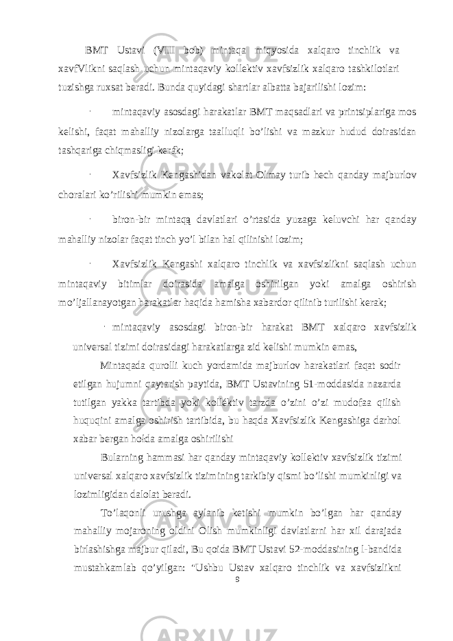 BMT Ustavi (VIII bob) mintaqa miqyosida xalqaro tinchlik va xavfVlikni saqlash uchun mintaqaviy kollektiv xavfsizlik xalqaro tashkilotlari tuzishga ruxsat beradi. Bunda quyidagi shartlar albatta bajarilishi lozim: - mintaqaviy asosdagi harakatlar BMT maqsadlari va printsiplariga mos kelishi, faqat mahalliy nizolarga taalluqli bo’lishi va mazkur hudud doirasidan tashqariga chiqmasligi kerák; - Xavfsizlik Kengashidan vakolat Olmay turib hech qanday majburlov choralari ko ’ rilishi mumkin emas ; - biron-bir mintaqą davlatlari o’rtasida yuzaga keluvchi har qanday mahalliy nizolar faqat tinch yo’l bilan hal qilinishi lozim; - Xavfsizlik Kengashi xalqaro tinchlik va xavfsizlikni saqlash uchun mintaqaviy bitimlar doirasida amalga oshirilgan yoki amalga oshirish mo’ljallanayotgan harakatlar haqida hamisha xabardor qilinib turilishi kerak; - mintaqaviy asosdagi biron-bir harakat BMT xalqaro xavfsizlik universal tizimi doirasidagi harakatlarga zid kelishi mumkin emas, Mintaqada qurolli kuch yordamida majburlov harakatlari faqat sodir etilgan hujumni qaytarish paytida, BMT Ustavining 51-moddasida nazarda tutilgan yakka tartibda yoki kolléktiv tarzda o’zini o’zi mudofaa qilish huquqini amalga oshirish tartibida, bu haqda Xavfsizlik Kengashiga darhol xabar bergan hołda amalga oshirilishi Bularning hammasi har qanday mintaqaviy kollektiv xavfsizlik tizimi universal xalqaro xavfsizlik tizimining tarkibiy qismi bo’lishi mumkinligi va lozimligidan dalolat beradi. To’laqonli urushga aylanib ketishi mumkin bo’lgan har qanday mahalliy mojaroning oldini Olish mumkinligi davlatlarni har xil darajada birlashishga majbur qiladi, Bu qoida BMT Ustavi 52-moddasining l-bandida mustahkamlab qo’yilgan: &#34;Ushbu Ustav xalqaro tinchlik va xavfsizlikni 9 