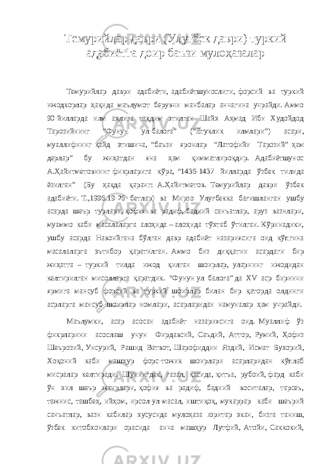 Темурийлар даври (Улуғбек даври) туркий адабиётга доир баъзи мулоҳазалар Темурийлар даври адабиёти, адабиётшунослиги, форсий ва туркий ижодкорлар ҳақида маълумот берувчи манбалар анчагина учрайди. Аммо 90-йилларда илм аҳлига тақдим этилган Шайх Аҳмад Ибн Худойдод Тарозийнинг “Фунун ул-балоға” (“Етуклик илмлари”) асари, муаллифнинг қайд этишича, “баъзи яронлар “Латофийи Тарозий” ҳам дерлар” бу жиҳатдан яна ҳам қимматлироқдир. Адабиётшунос А.Ҳайитметовнинг фикрларига кўра, “1436-1437 йилларда ўзбек тилида ёзилган” (Бу ҳақда қаранг: А.Ҳайитметов. Темурийлар даври ўзбек адабиёти. Т.,1996.19-26- бетлар) ва Мирзо Улуғбекка бағишланган ушбу асарда шеър турлари, қофия ва радиф, бадиий санъатлар, аруз вазнлари, муаммо каби масалаларга алоҳида – алоҳида тўхтаб ўтилган. Кўринадики, ушбу асарда Навоийгача бўлган давр адабиёт назариясига оид кўпгина масалаларга эътибор қаратилган. Аммо биз диққатни асардаги бир жиҳатга – туркий тилда ижод қилган шоирлар, уларнинг ижодидан келтирилган мисолларга қаратдик. “Фунун ул балоға” да XV аср биринчи ярмига мансуб форсий ва туркий шоирлар билан бир қаторда олдинги асрларга мансуб шоирлар номлари, асарларидан намуналар ҳам учрайди. Маълумки, асар асосан адабиёт назариясига оид. Муаллиф ўз фикрларини асослаш учун Фирдавсий, Саъдий, Аттор, Румий, Ҳофиз Шеърозий, Унсурий, Рашид Ватвот, Шарофиддин Яздий, Исмат Бухорий, Хоқоний каби машҳур форс-тожик шоирлари асарларидан кўплаб мисралар келтиради. Шунингдек, ғазал, қасида, қитъа, рубоий, фард каби ўн хил шеър жанрлари, қофия ва радиф, бадиий воситалар, тарсеъ, тажнис, ташбеҳ, ийҳом, ирсол-ул-масал, иштиқоқ, мукаррар каби шеърий санъатлар, вазн кабилар хусусида мулоҳаза юритар экан, бизга таниш, ўзбек китобхонлари орасида анча машҳур Лутфий, Атойи, Саккокий, 