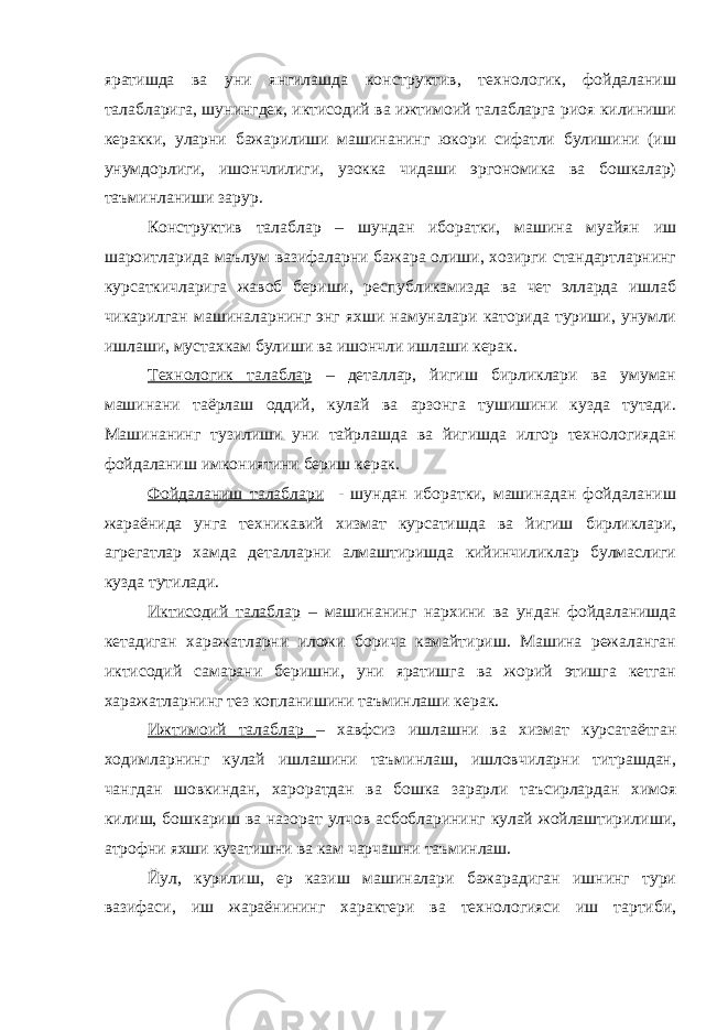 яратишда ва уни янгилашда конструктив, технологик, фойдаланиш талабларига, шунингдек, иктисодий ва ижтимоий талабларга риоя килиниши керакки, уларни бажарилиши машинанинг юкори сифатли булишини (иш унумдорлиги, ишончлилиги, узокка чидаши эргономика ва бошкалар) таъминланиши зарур. Конструктив талаблар – шундан иборатки, машина муайян иш шароитларида маълум вазифаларни бажара олиши, хозирги стандартларнинг курсаткичларига жавоб бериши, республикамизда ва чет элларда ишлаб чикарилган машиналарнинг энг яхши намуналари каторида туриши, унумли ишлаши, мустахкам булиши ва ишончли ишлаши керак. Технологик талаблар – деталлар, йигиш бирликлари ва умуман машинани таёрлаш оддий, кулай ва арзонга тушишини кузда тутади. Машинанинг тузилиши уни тайрлашда ва йигишда илгор технологиядан фойдаланиш имкониятини бериш керак. Фойдаланиш талаблари - шундан иборатки, машинадан фойдаланиш жараёнида унга техникавий хизмат курсатишда ва йигиш бирликлари, агрегатлар хамда деталларни алмаштиришда кийинчиликлар булмаслиги кузда тутилади. Иктисодий талаблар – машинанинг нархини ва ундан фойдаланишда кетадиган харажатларни иложи борича камайтириш. Машина режаланган иктисодий самарани беришни, уни яратишга ва жорий этишга кетган харажатларнинг тез копланишини таъминлаши керак. Ижтимоий талаблар – хавфсиз ишлашни ва хизмат курсатаётган ходимларнинг кулай ишлашини таъминлаш, ишловчиларни титрашдан, чангдан шовкиндан, хароратдан ва бошка зарарли таъсирлардан химоя килиш, бошкариш ва назорат улчов асбобларининг кулай жойлаштирилиши, атрофни яхши кузатишни ва кам чарчашни таъминлаш. Йул, курилиш, ер казиш машиналари бажарадиган ишнинг тури вазифаси, иш жараёнининг характери ва технологияси иш тартиби, 