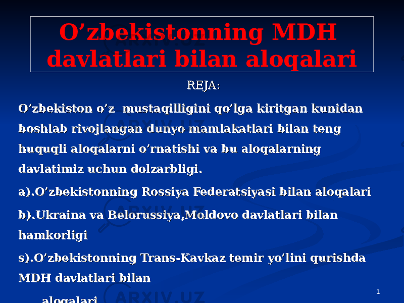 1O’zbekistonning MDH davlatlari bilan aloqalari REJA:REJA: O’zbekiston o’z mustaqilligini qo’lga kiritgan kunidan O’zbekiston o’z mustaqilligini qo’lga kiritgan kunidan boshlab rivojlangan dunyo mamlakatlari bilan teng boshlab rivojlangan dunyo mamlakatlari bilan teng huquqli aloqalarni o’rnatishi va bu aloqalarning huquqli aloqalarni o’rnatishi va bu aloqalarning davlatimiz uchun dolzarbligi.davlatimiz uchun dolzarbligi. a).O’zbekistonning Rossiya Federatsiyasi bilan aloqalaria).O’zbekistonning Rossiya Federatsiyasi bilan aloqalari b).Ukraina va Belorussiya,Moldovo davlatlari bilan b).Ukraina va Belorussiya,Moldovo davlatlari bilan hamkorligihamkorligi s).O’zbekistonning Trans-Kavkaz temir yo’lini qurishda s).O’zbekistonning Trans-Kavkaz temir yo’lini qurishda MDH davlatlari bilan MDH davlatlari bilan aloqalarialoqalari . Xulosa.. Xulosa. 