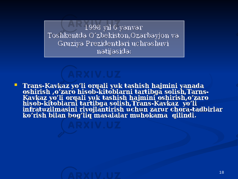 18 Trans-Kavkaz yo’li orqali yuk tashish hajmini yanada Trans-Kavkaz yo’li orqali yuk tashish hajmini yanada oshirish ,o’zaro hisob-kitoblarni tartibga solish,Tarns-oshirish ,o’zaro hisob-kitoblarni tartibga solish,Tarns- Kavkaz yo’li orqali yuk tashish hajmini oshirish,o’zaro Kavkaz yo’li orqali yuk tashish hajmini oshirish,o’zaro hisob-kitoblarni tartibga solish,Trans-Kavkaz yo’li hisob-kitoblarni tartibga solish,Trans-Kavkaz yo’li infratuzilmasini rivojlantirish uchun zarur chora-tadbirlar infratuzilmasini rivojlantirish uchun zarur chora-tadbirlar ko’rish bilan bog’liq masalalar muhokama qilindi.ko’rish bilan bog’liq masalalar muhokama qilindi. 1998 yil 6 yanvar 1998 yil 6 yanvar Toshkentda O’zbekiston,Ozarbayjon va Toshkentda O’zbekiston,Ozarbayjon va Gruziya Prezidentlari uchrashuvi Gruziya Prezidentlari uchrashuvi natijasida:natijasida: 