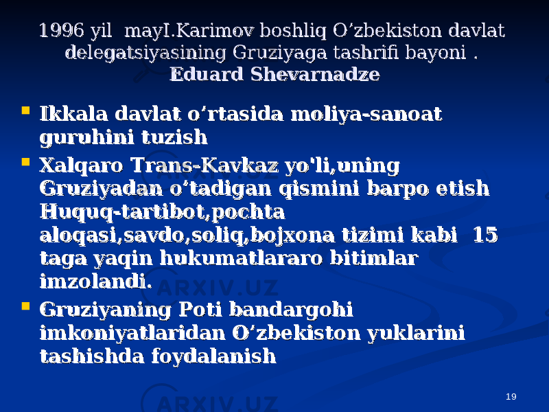 191996 yil mayI.Karimov boshliq O’zbekiston davlat 1996 yil mayI.Karimov boshliq O’zbekiston davlat delegatsiyasining Gruziyaga tashrifi bayonidelegatsiyasining Gruziyaga tashrifi bayoni . . Eduard ShevarnadzeEduard Shevarnadze  Ikkala davlat o’rtasida moliya-sanoat Ikkala davlat o’rtasida moliya-sanoat guruhini tuzishguruhini tuzish  Xalqaro Trans-Kavkaz yo&#39;li,uning Xalqaro Trans-Kavkaz yo&#39;li,uning Gruziyadan o’tadigan qismini barpo etishGruziyadan o’tadigan qismini barpo etish Huquq-tartibot,pochta Huquq-tartibot,pochta aloqasi,savdo,soliq,bojxona tizimi kabi 15 aloqasi,savdo,soliq,bojxona tizimi kabi 15 taga yaqin hukumatlararo bitimlar taga yaqin hukumatlararo bitimlar imzolandi.imzolandi.  Gruziyaning Poti bandargohi Gruziyaning Poti bandargohi imkoniyatlaridan O’zbekiston yuklarini imkoniyatlaridan O’zbekiston yuklarini tashishda foydalanishtashishda foydalanish 