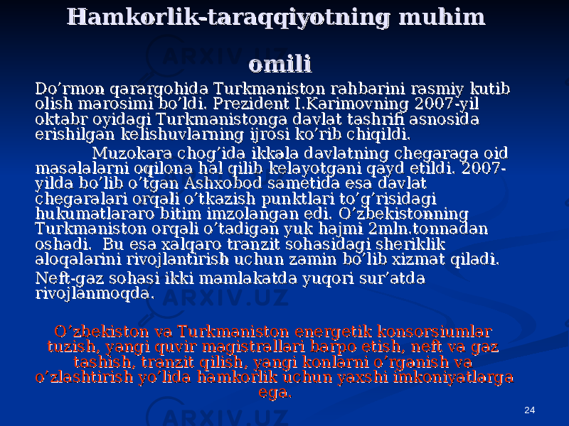 24Hamkorlik-taraqqiyotning muhim Hamkorlik-taraqqiyotning muhim omiliomili Do’rmon qarargohida Turkmaniston rahbarini rasmiy kutib Do’rmon qarargohida Turkmaniston rahbarini rasmiy kutib olish marosimi bo’ldi. Prezident I.Karimovning 2007-yil olish marosimi bo’ldi. Prezident I.Karimovning 2007-yil oktabr oyidagi Turkmanistonga davlat tashrifi asnosida oktabr oyidagi Turkmanistonga davlat tashrifi asnosida erishilgan kelishuvlarning ijrosi ko’rib chiqildi. erishilgan kelishuvlarning ijrosi ko’rib chiqildi. Muzokara chog’ida ikkala davlatning chegaraga oid Muzokara chog’ida ikkala davlatning chegaraga oid masalalarni oqilona hal qilib kelayotgani qayd etildi. 2007-masalalarni oqilona hal qilib kelayotgani qayd etildi. 2007- yilda bo’lib o’tgan Ashxobod sametida esa davlat yilda bo’lib o’tgan Ashxobod sametida esa davlat chegaralari orqali o’tkazish punktlari to’g’risidagi chegaralari orqali o’tkazish punktlari to’g’risidagi hukumatlararo bitim imzolangan edi. O’zbekistonning hukumatlararo bitim imzolangan edi. O’zbekistonning Turkmaniston orqali o’tadigan yuk hajmi 2mln.tonnadan Turkmaniston orqali o’tadigan yuk hajmi 2mln.tonnadan oshadi. Bu esa xalqaro tranzit sohasidagi sheriklik oshadi. Bu esa xalqaro tranzit sohasidagi sheriklik aloqalarini rivojlantirish uchun zamin bo’lib xizmat qiladi.aloqalarini rivojlantirish uchun zamin bo’lib xizmat qiladi. Neft-gaz sohasi ikki mamlakatda yuqori sur’atda Neft-gaz sohasi ikki mamlakatda yuqori sur’atda rivojlanmoqda. rivojlanmoqda. O’zbekiston va Turkmaniston energetik konsorsiumlar O’zbekiston va Turkmaniston energetik konsorsiumlar tuzish, yangi quvir magistrallari barpo etish, neft va gaz tuzish, yangi quvir magistrallari barpo etish, neft va gaz tashish, tranzit qilish, yangi konlarni o’rganish va tashish, tranzit qilish, yangi konlarni o’rganish va o’zlashtirish yo’lida hamkorlik uchun yaxshi imkoniyatlarga o’zlashtirish yo’lida hamkorlik uchun yaxshi imkoniyatlarga ega.ega. 