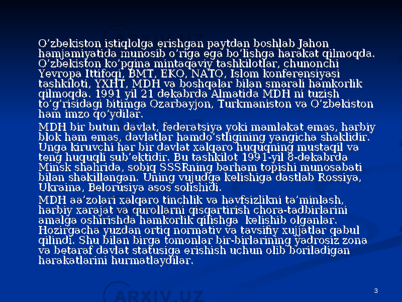 3O’zbekiston istiqlolga erishgan paytdan boshlab Jahon O’zbekiston istiqlolga erishgan paytdan boshlab Jahon hamjamiyatida munosib o’riga ega bo’lishga harakat qilmoqda. hamjamiyatida munosib o’riga ega bo’lishga harakat qilmoqda. O’zbekiston ko’pgina mintaqaviy tashkilotlar, chunonchi O’zbekiston ko’pgina mintaqaviy tashkilotlar, chunonchi Yevropa Ittifoqi, BMT, EKO, NATO, Islom konferensiyasi Yevropa Ittifoqi, BMT, EKO, NATO, Islom konferensiyasi tashkiloti, YXHT, MDH va boshqalar bilan smarali hamkorlik tashkiloti, YXHT, MDH va boshqalar bilan smarali hamkorlik qilmoqda. 1991 yil 21 dekabrda Almatida MDH ni tuzish qilmoqda. 1991 yil 21 dekabrda Almatida MDH ni tuzish to’g’risidagi bitimga Ozarbayjon, Turkmaniston va O’zbekiston to’g’risidagi bitimga Ozarbayjon, Turkmaniston va O’zbekiston ham imzo qo’ydilar. ham imzo qo’ydilar. MDH bir butun davlat, federatsiya yoki mamlakat emas, harbiy MDH bir butun davlat, federatsiya yoki mamlakat emas, harbiy blok ham emas, davlatlar hamdo’stligining yangicha shaklidir. blok ham emas, davlatlar hamdo’stligining yangicha shaklidir. Unga kiruvchi har bir davlat xalqaro huquqning mustaqil va Unga kiruvchi har bir davlat xalqaro huquqning mustaqil va teng huquqli sub’ektidir. Bu tashkilot 1991-yil 8-dekabrda teng huquqli sub’ektidir. Bu tashkilot 1991-yil 8-dekabrda Minsk shahrida, sobiq SSSRning barham topishi munosabati Minsk shahrida, sobiq SSSRning barham topishi munosabati bilan shakillangan. Uning vujudga kelishiga dastlab Rossiya, bilan shakillangan. Uning vujudga kelishiga dastlab Rossiya, Ukraina, Belorusiya asos solishidi. Ukraina, Belorusiya asos solishidi. MDH aa’zolari xalqaro tinchlik va havfsizlikni ta’minlash, MDH aa’zolari xalqaro tinchlik va havfsizlikni ta’minlash, harbiy xarajat va qurollarni qisqartirish chora-tadbirlarini harbiy xarajat va qurollarni qisqartirish chora-tadbirlarini amalga oshirishda hamkorlik qilishga kelishib olganlar. amalga oshirishda hamkorlik qilishga kelishib olganlar. Hozirgacha yuzdan ortiq normativ va tavsifiy xujjatlar qabul Hozirgacha yuzdan ortiq normativ va tavsifiy xujjatlar qabul qilindi. Shu bilan birga tomonlar bir-birlarining yadrosiz zona qilindi. Shu bilan birga tomonlar bir-birlarining yadrosiz zona va betaraf davlat statusiga erishish uchun olib boriladigan va betaraf davlat statusiga erishish uchun olib boriladigan harakatlarini hurmatlaydilar.harakatlarini hurmatlaydilar. 