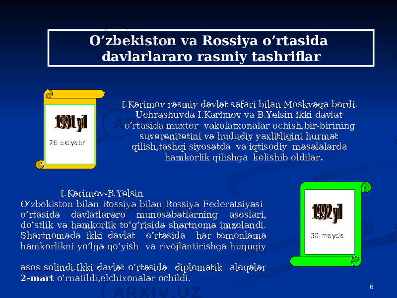 626-oktyabr I.Karimov rasmiy davlat safari bilan Moskvaga bordi. I.Karimov rasmiy davlat safari bilan Moskvaga bordi. Uchrashuvda I.Karimov va B.Yelsin ikki davlat Uchrashuvda I.Karimov va B.Yelsin ikki davlat o’rtasida muxtor vakolatxonalar ochish,bir-birining o’rtasida muxtor vakolatxonalar ochish,bir-birining suverenitetini va hududiy yaxlitligini hurmat suverenitetini va hududiy yaxlitligini hurmat qilish,tashqi siyosatda va iqtisodiy masalalarda qilish,tashqi siyosatda va iqtisodiy masalalarda hamkorlik qilishga kelishib oldilarhamkorlik qilishga kelishib oldilar .. 30-maydaI.Karimov-B.YelsinI.Karimov-B.Yelsin O’zbekiston bilan Rossiya bilan Rossiya FederatsiyasiO’zbekiston bilan Rossiya bilan Rossiya Federatsiyasi o’rtasida davlatlararo munosabatlarningo’rtasida davlatlararo munosabatlarning asoslari,asoslari, do’stlik va hamkorlik to’g’risida shartnoma imzolandi.do’stlik va hamkorlik to’g’risida shartnoma imzolandi. Shartnomada ikki davlat o’rtasida har tomonlamaShartnomada ikki davlat o’rtasida har tomonlama hamkorlikni yo’lga qo’yish va rivojlantirishga huquqiy hamkorlikni yo’lga qo’yish va rivojlantirishga huquqiy asos solindi.Ikki davlat o’rtasida diplomatik aloqalarasos solindi.Ikki davlat o’rtasida diplomatik aloqalar 2-mart2-mart o’rnatildi,elchixonalar ochildi. o’rnatildi,elchixonalar ochildi. O’zbekiston va Rossiya o’rtasida davlarlararo rasmiy tashriflar 