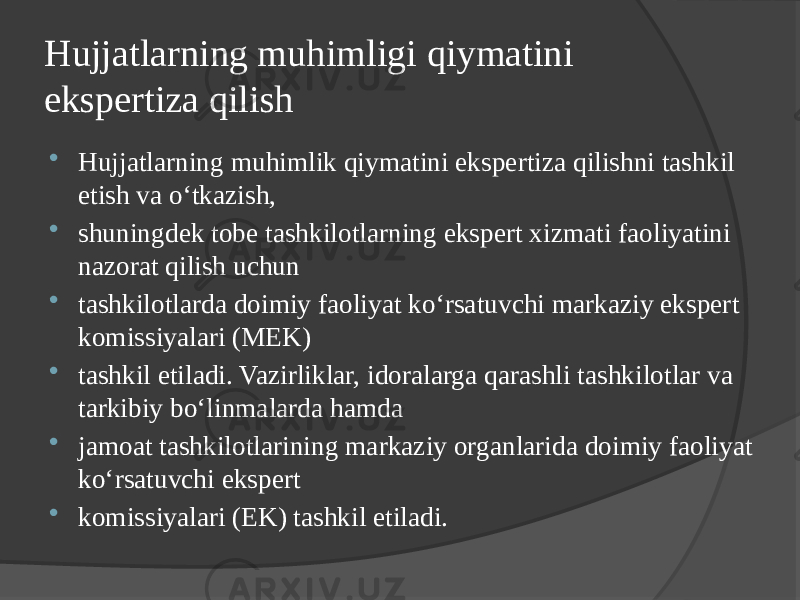 Hujjatlarning muhimligi qiymatini ekspertiza qilish  Hujjatlarning muhimlik qiymatini ekspertiza qilishni tashkil etish va o‘tkazish,  shuningdek tobe tashkilotlarning ekspert xizmati faoliyatini nazorat qilish uchun  tashkilotlarda doimiy faoliyat ko‘rsatuvchi markaziy ekspert komissiyalari (MEK)  tashkil etiladi. Vazirliklar, idoralarga qarashli tashkilotlar va tarkibiy bo‘linmalarda hamda  jamoat tashkilotlarining markaziy organlarida doimiy faoliyat ko‘rsatuvchi ekspert  komissiyalari (EK) tashkil etiladi. 