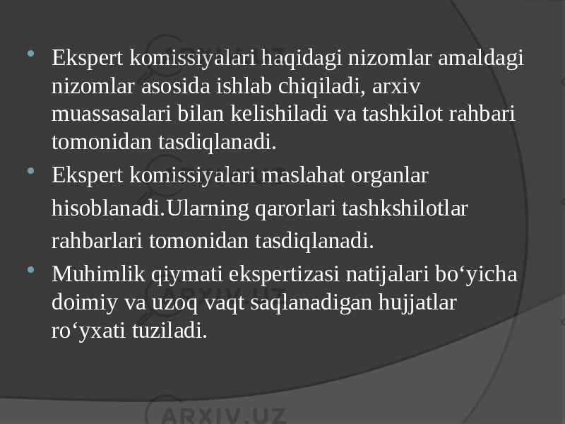  Ekspert komissiyalari haqidagi nizomlar amaldagi nizomlar asosida ishlab chiqiladi, arxiv muassasalari bilan kelishiladi va tashkilot rahbari tomonidan tasdiqlanadi.  Ekspert komissiyalari maslahat organlar hisoblanadi.Ularning qarorlari tashkshilotlar rahbarlari tomonidan tasdiqlanadi.  Muhimlik qiymati ekspertizasi natijalari bo‘yicha doimiy va uzoq vaqt saqlanadigan hujjatlar ro‘yxati tuziladi. 