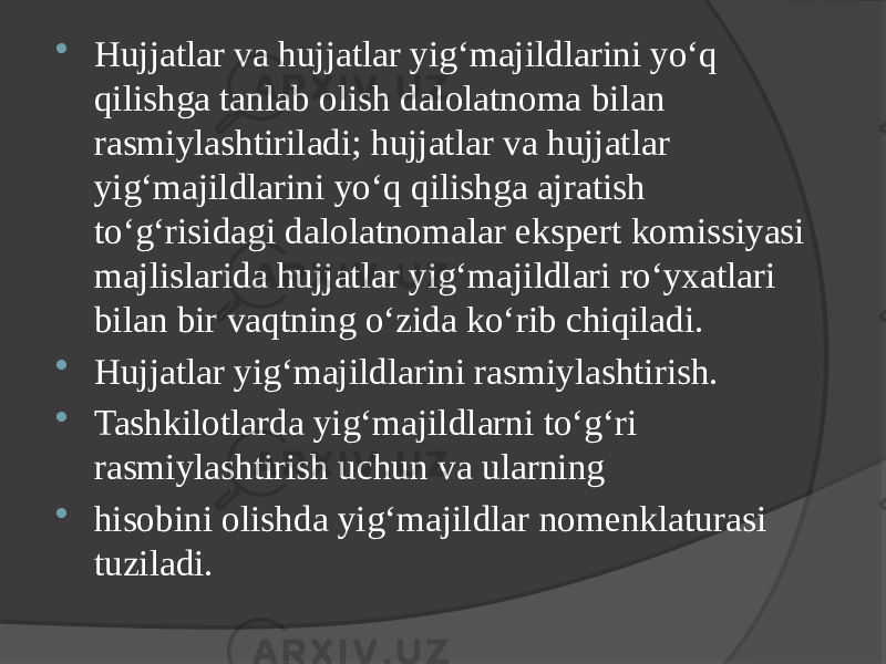  Hujjatlar va hujjatlar yig‘majildlarini yo‘q qilishga tanlab olish dalolatnoma bilan rasmiylashtiriladi; hujjatlar va hujjatlar yig‘majildlarini yo‘q qilishga ajratish to‘g‘risidagi dalolatnomalar ekspert komissiyasi majlislarida hujjatlar yig‘majildlari ro‘yxatlari bilan bir vaqtning o‘zida ko‘rib chiqiladi.  Hujjatlar yig‘majildlarini rasmiylashtirish.  Tashkilotlarda yig‘majildlarni to‘g‘ri rasmiylashtirish uchun va ularning  hisobini olishda yig‘majildlar nomenklaturasi tuziladi. 