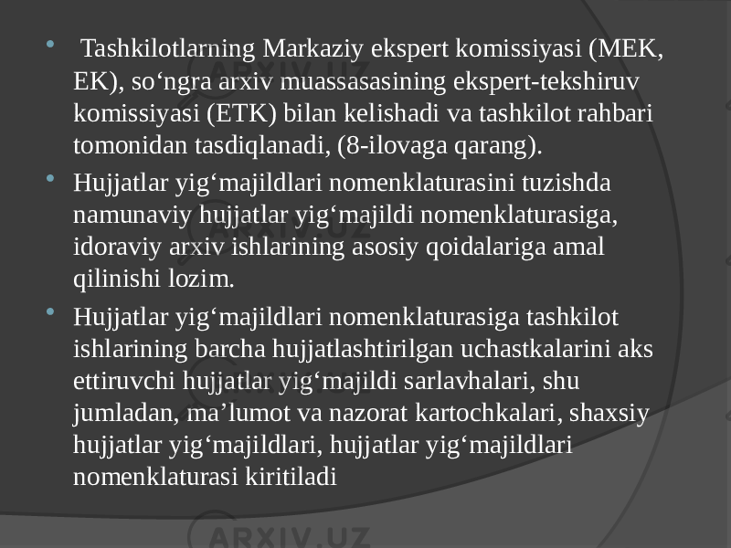  Tashkilotlarning Markaziy ekspert komissiyasi (MEK, EK), so‘ngra arxiv muassasasining ekspert-tekshiruv komissiyasi (ETK) bilan kelishadi va tashkilot rahbari tomonidan tasdiqlanadi, (8-ilovaga qarang).  Hujjatlar yig‘majildlari nomenklaturasini tuzishda namunaviy hujjatlar yig‘majildi nomenklaturasiga, idoraviy arxiv ishlarining asosiy qoidalariga amal qilinishi lozim.  Hujjatlar yig‘majildlari nomenklaturasiga tashkilot ishlarining barcha hujjatlashtirilgan uchastkalarini aks ettiruvchi hujjatlar yig‘majildi sarlavhalari, shu jumladan, ma’lumot va nazorat kartochkalari, shaxsiy hujjatlar yig‘majildlari, hujjatlar yig‘majildlari nomenklaturasi kiritiladi 